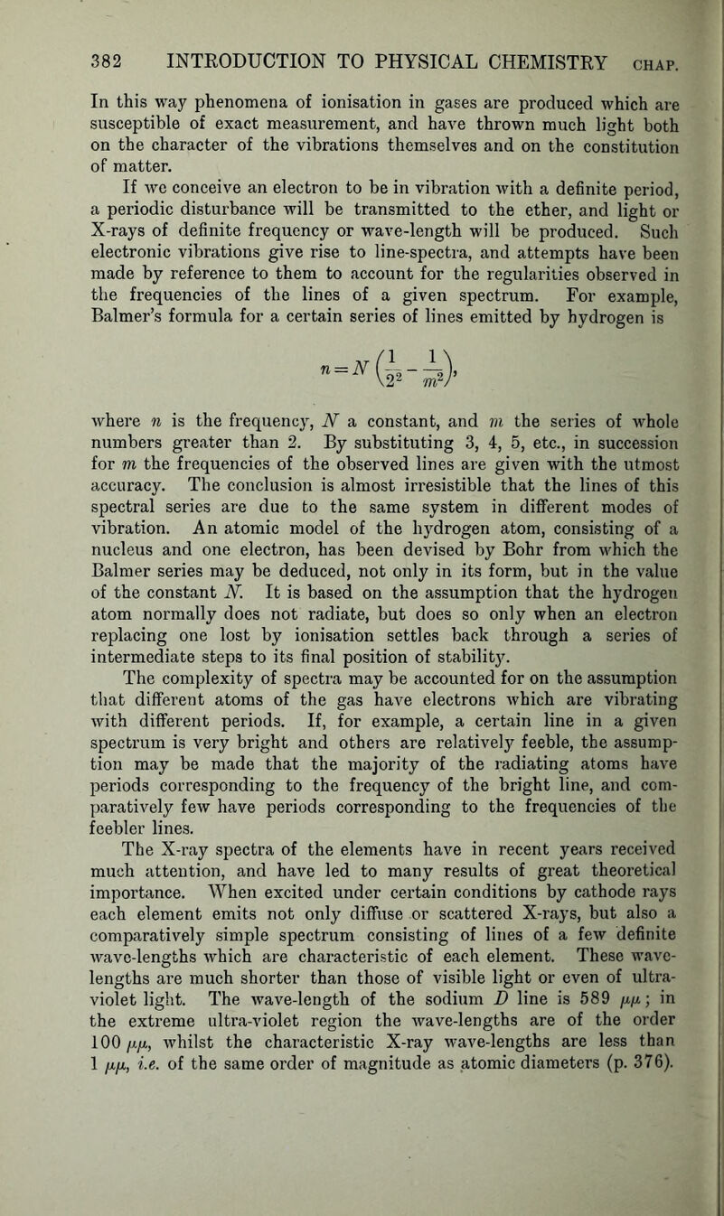 In this way phenomena of ionisation in gases are produced which are susceptible of exact measurement, and have thrown much light both on the character of the vibrations themselves and on the constitution of matter. If we conceive an electron to be in vibration with a definite period, a periodic disturbance will be transmitted to the ether, and light or X-rays of definite frequency or wave-length will be produced. Such electronic vibrations give rise to line-spectra, and attempts have been made by reference to them to account for the regularities observed in the frequencies of the lines of a given spectrum. For example, Balmer’s formula for a certain series of lines emitted by hydrogen is where n is the frequency, N a constant, and m the series of whole numbers greater than 2. By substituting 3, 4, 5, etc., in succession for m the frequencies of the observed lines are given with the utmost accuracy. The conclusion is almost irresistible that the lines of this spectral series are due to the same system in different modes of vibration. An atomic model of the hydrogen atom, consisting of a nucleus and one electron, has been devised by Bohr from which the Balmer series may be deduced, not only in its form, but in the value of the constant N. It is based on the assumption that the hydrogeu atom normally does not radiate, but does so only when an electron replacing one lost by ionisation settles back through a series of intermediate steps to its final position of stability. The complexity of spectra may be accounted for on the assumption that different atoms of the gas have electrons which are vibrating with different periods. If, for example, a certain line in a given spectrum is very bright and others are relatively feeble, the assump- tion may be made that the majority of the radiating atoms have periods corresponding to the frequency of the bright line, and com- paratively few have periods corresponding to the frequencies of the feebler lines. The X-ray spectra of the elements have in recent years received much attention, and have led to many results of great theoretical importance. When excited under certain conditions by cathode rays each element emits not only diffuse or scattered X-rays, but also a comparatively simple spectrum consisting of lines of a few definite wave-lengths which are characteristic of each element. These wave- lengths are much shorter than those of visible light or even of ultra- violet light. The wave-length of the sodium D line is 589 w, in the extreme ultra-violet region the wave-lengths are of the order 100 fj.fi, whilst the characteristic X-ray wave-lengths are less than 1 /j.fj., i.e. of the same order of magnitude as atomic diameters (p. 376).