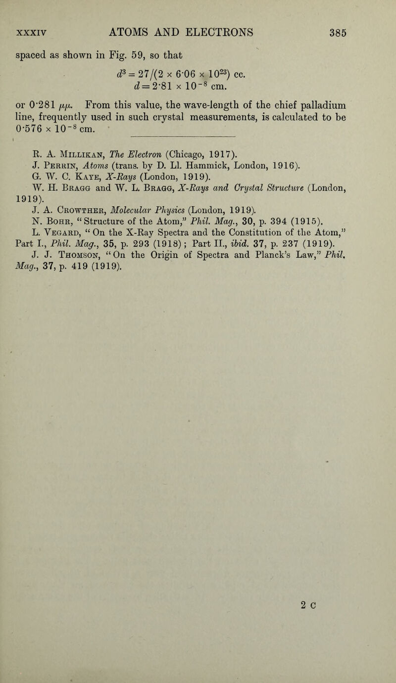spaced as shown in Fig. 59, so that d3 = 27/(2 x 6-06 x 1023) cc. d = 2-81 x 108 cm. or 0-281 up. From this value, the wave-length of the chief palladium line, frequently used in such crystal measurements, is calculated to be 0-576 x 10-8 cm. R. A. Millikan, The Electron (Chicago, 1917). J. Perrin, Atoms (trans. by D. LI. Hammick, London, 1916). G. W. C. Kaye, X-Rays (London, 1919). W. H. Bragg and W. L. Bragg, X-Rays and Crystal Structure (London, 1919). J. A. Crowther, Molecular Physics (London, 1919). N. Bohr, “Structure of the Atom,” Phil. Mag., 30, p. 394 (1915). L. Vegard, “ On the X-Ray Spectra and the Constitution of the Atom,” Part I., Phil. Mag., 35, p. 293 (1918); Part II., ibid. 37, p. 237 (1919). J. J. Thomson, “ On the Origin of Spectra and Planck’s Law,” Phil. Mag., 37, p. 419 (1919).