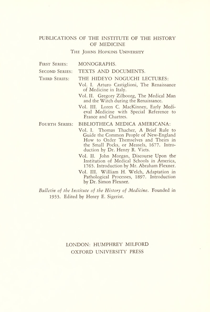 PUBLICATIONS OF THE INSTITUTE OF THE HISTORY OF MEDICINE The Johns Hopkins University First Series: MONOGRAPHS. Second Series: TEXTS AND DOCUMENTS. Third Series: THE HIDEYO NOGUCHI LECTURES: Vol. I. Arturo Castiglioni, The Renaissance of Medicine in Italy. Vol. II. Gregory Zilboorg, The Medical Man and the Witch during the Renaissance. Vol. III. Loren C. MacKinney, Early Medi¬ eval Medicine with Special Reference to France and Chartres. Fourth Series: BIBLIOTHECA MEDICA AMERICANA: Vol. I. Thomas Thacher, A Brief Rule to Guide the Common People of New-England How to Order Themselves and Theirs in the Small Pocks, or Measels, 1677. Intro¬ duction by Dr. Henry R. Viets. Vol. II. John Morgan, Discourse Upon the Institution of Medical Schools in America, 1765. Introduction by Mr. Abraham Flexner. Vol. III. William H. Welch, Adaptation in Pathological Processes, 1897. Introduction by Dr. Simon Flexner. Bulletin of the Institute of the History of Medicine. Founded in 1933. Edited by Henry E. Sigerist. LONDON: HUMPHREY MILFORD OXFORD UNIVERSITY PRESS