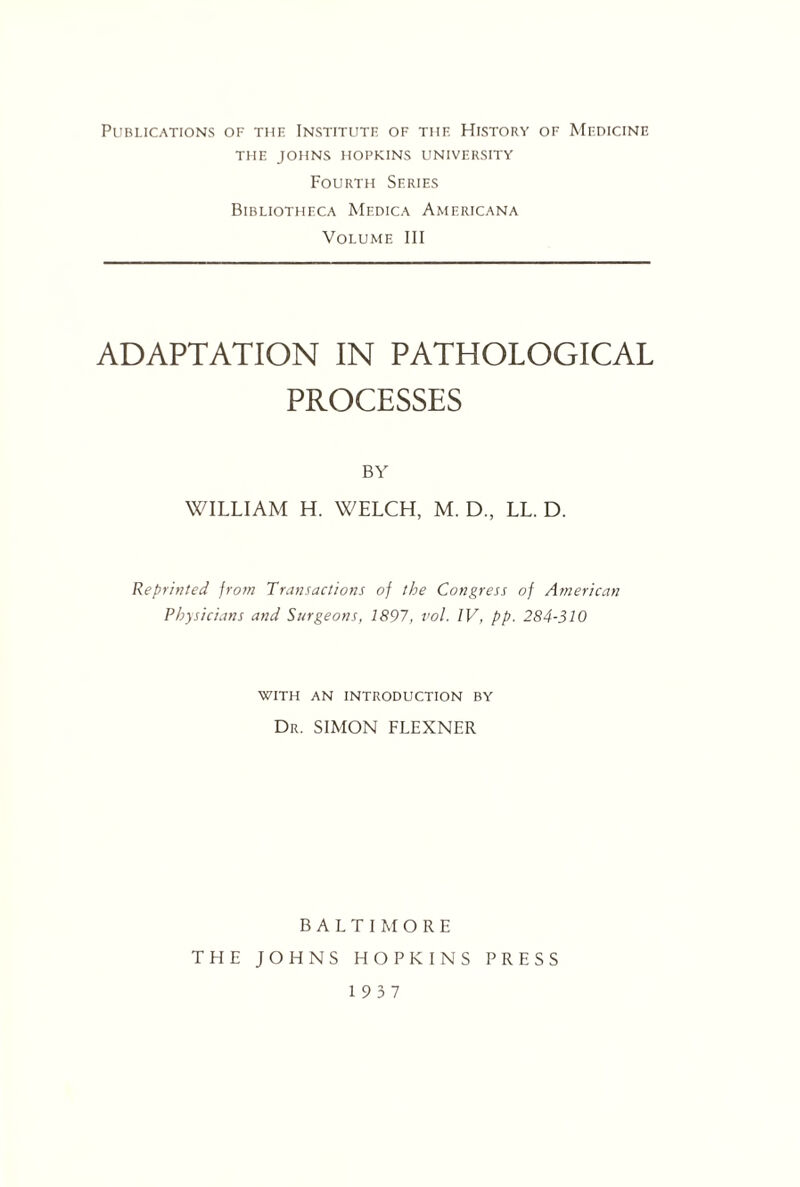 Publications of the Institute of the History of Medicine THE JOHNS HOPKINS UNIVERSITY Fourth Series Bibliotheca Medica Americana Volume III ADAPTATION IN PATHOLOGICAL PROCESSES BY WILLIAM H. WELCH, M. D., LL. D. Reprinted from Transactions of the Congress of American Physicians and Surgeons, 1897, vol. IV, pp. 284-310 with an introduction by Dr. SIMON FLEXNER BALTIMORE THE JOHNS HOPKINS PRESS