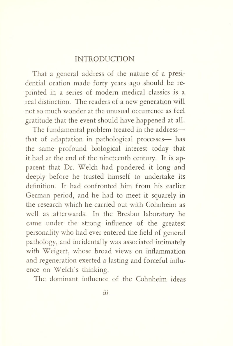 INTRODUCTION That a general address of the nature of a presi¬ dential oration made forty years ago should be re¬ printed in a series of modern medical classics is a real distinction. The readers of a new generation will not so much wonder at the unusual occurrence as feel gratitude that the event should have happened at all. The fundamental problem treated in the address— that of adaptation in pathological processes— has the same profound biological interest today that it had at the end of the nineteenth century. It is ap¬ parent that Dr. Welch had pondered it long and deeply before he trusted himself to undertake its definition. It had confronted him from his earlier German period, and he had to meet it squarely in the research which he carried out with Cohnheim as well as afterwards. In the Breslau laboratory he came under the strong influence of the greatest personality who had ever entered the field of general pathology, and incidentally was associated intimately with Weigert, whose broad views on inflammation and regeneration exerted a lasting and forceful influ¬ ence on Welch’s thinking. The dominant influence of the Cohnheim ideas