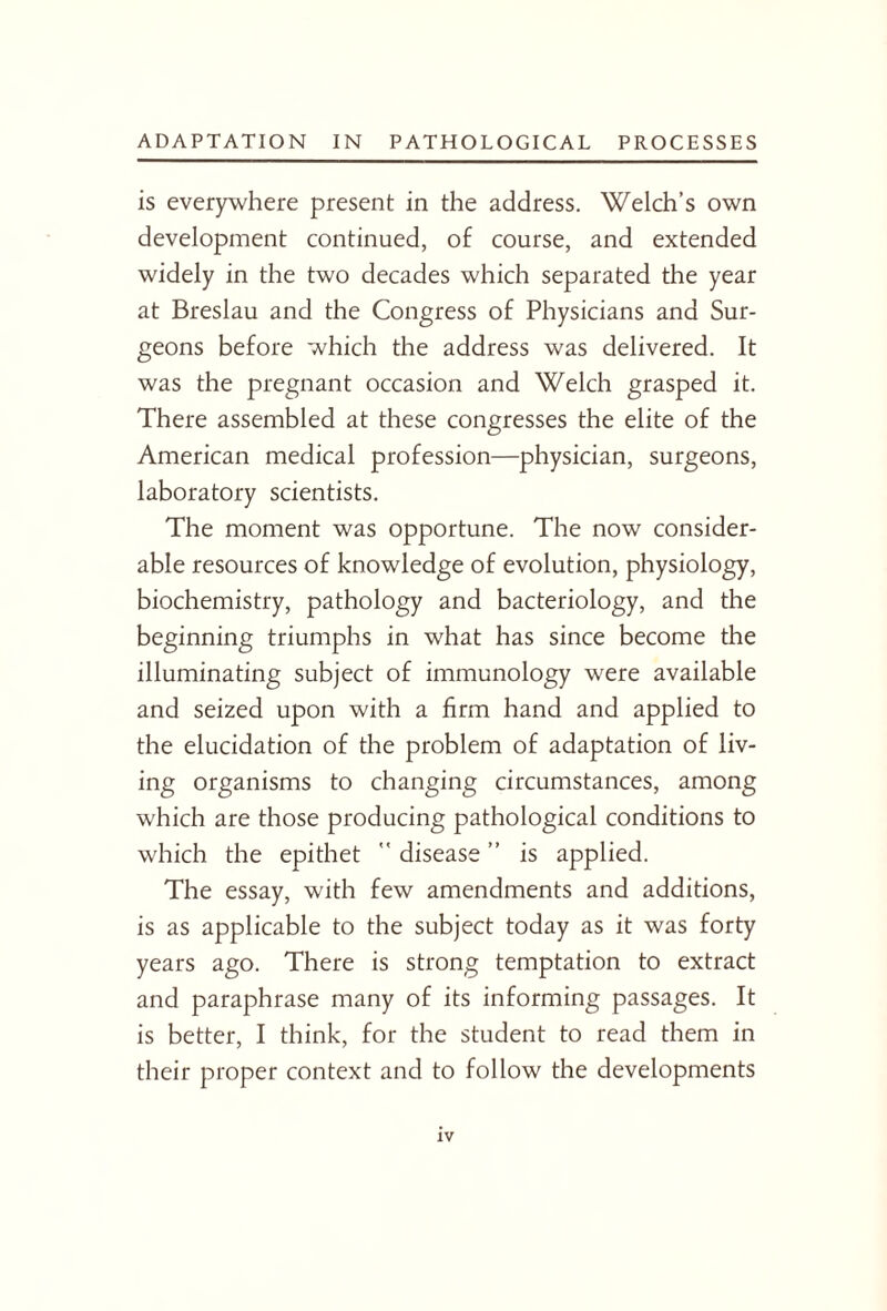 is everywhere present in the address. Welch’s own development continued, of course, and extended widely in the two decades which separated the year at Breslau and the Congress of Physicians and Sur¬ geons before which the address was delivered. It was the pregnant occasion and Welch grasped it. There assembled at these congresses the elite of the American medical profession—physician, surgeons, laboratory scientists. The moment was opportune. The now consider¬ able resources of knowledge of evolution, physiology, biochemistry, pathology and bacteriology, and the beginning triumphs in what has since become the illuminating subject of immunology were available and seized upon with a firm hand and applied to the elucidation of the problem of adaptation of liv¬ ing organisms to changing circumstances, among which are those producing pathological conditions to which the epithet ” disease ” is applied. The essay, with few amendments and additions, is as applicable to the subject today as it was forty years ago. There is strong temptation to extract and paraphrase many of its informing passages. It is better, I think, for the student to read them in their proper context and to follow the developments