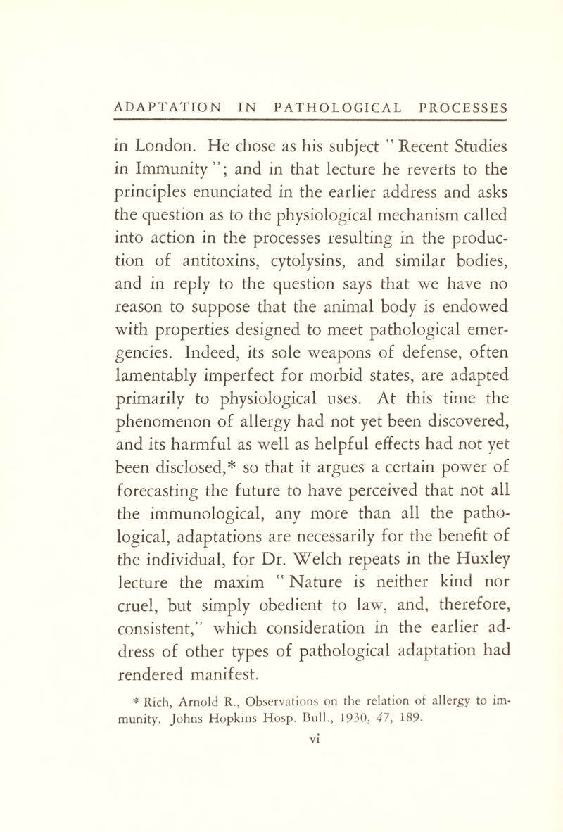 in London. He chose as his subject  Recent Studies in Immunity and in that lecture he reverts to the principles enunciated in the earlier address and asks the question as to the physiological mechanism called into action in the processes resulting in the produc¬ tion of antitoxins, cytolysins, and similar bodies, and in reply to the question says that we have no reason to suppose that the animal body is endowed with properties designed to meet pathological emer¬ gencies. Indeed, its sole weapons of defense, often lamentably imperfect for morbid states, are adapted primarily to physiological uses. At this time the phenomenon of allergy had not yet been discovered, and its harmful as well as helpful effects had not yet been disclosed,* so that it argues a certain power of forecasting the future to have perceived that not all the immunological, any more than all the patho¬ logical, adaptations are necessarily for the benefit of the individual, for Dr. Welch repeats in the Huxley lecture the maxim  Nature is neither kind nor cruel, but simply obedient to law, and, therefore, consistent,” which consideration in the earlier ad¬ dress of other types of pathological adaptation had rendered manifest. * Rich, Arnold R., Observations on the relation of allergy to im¬ munity. Johns Hopkins Hosp. Bull., 1930, 47, 189.