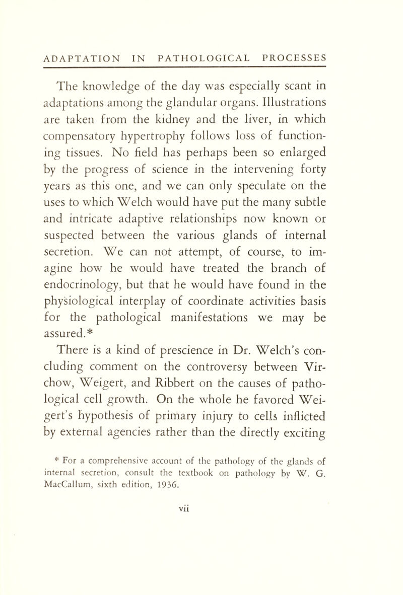 The knowledge of the day was especially scant in adaptations among the glandular organs. Illustrations are taken from the kidney and the liver, in which compensatory hypertrophy follows loss of function¬ ing tissues. No field has perhaps been so enlarged by the progress of science in the intervening forty years as this one, and we can only speculate on the uses to which Welch would have put the many subtle and intricate adaptive relationships now known or suspected between the various glands of internal secretion. We can not attempt, of course, to im¬ agine how he would have treated the branch of endocrinology, but that he would have found in the physiological interplay of coordinate activities basis for the pathological manifestations we may be assured.* There is a kind of prescience in Dr. Welch’s con¬ cluding comment on the controversy between Vir¬ chow, Weigert, and Ribbert on the causes of patho¬ logical cell growth. On the whole he favored Wei- gert’s hypothesis of primary injury to cells inflicted by external agencies rather than the directly exciting * For a comprehensive account of the pathology of the glands of internal secretion, consult the textbook on pathology by W. G. MacCallum, sixth edition, 1936.