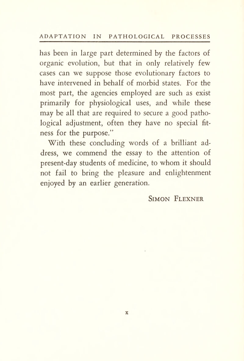 has been in large part determined by the factors of organic evolution, but that in only relatively few cases can we suppose those evolutionary factors to have intervened in behalf of morbid states. For the most part, the agencies employed are such as exist primarily for physiological uses, and while these may be all that are required to secure a good patho¬ logical adjustment, often they have no special fit¬ ness for the purpose.” With these concluding words of a brilliant ad¬ dress, we commend the essay to the attention of present-day students of medicine, to whom it should not fail to bring the pleasure and enlightenment enjoyed by an earlier generation. Simon Flexner