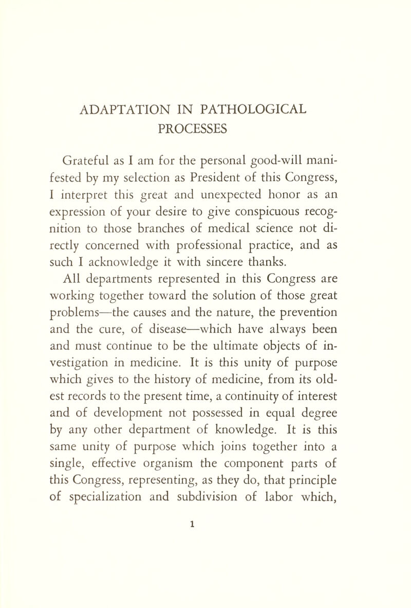 ADAPTATION IN PATHOLOGICAL PROCESSES Grateful as I am for the personal good-will mani¬ fested by my selection as President of this Congress, I interpret this great and unexpected honor as an expression of your desire to give conspicuous recog¬ nition to those branches of medical science not di¬ rectly concerned with professional practice, and as such I acknowledge it with sincere thanks. All departments represented in this Congress are working together toward the solution of those great problems—the causes and the nature, the prevention and the cure, of disease—which have always been and must continue to be the ultimate objects of in¬ vestigation in medicine. It is this unity of purpose which gives to the history of medicine, from its old¬ est records to the present time, a continuity of interest and of development not possessed in equal degree by any other department of knowledge. It is this same unity of purpose which joins together into a single, effective organism the component parts of this Congress, representing, as they do, that principle of specialization and subdivision of labor which, l