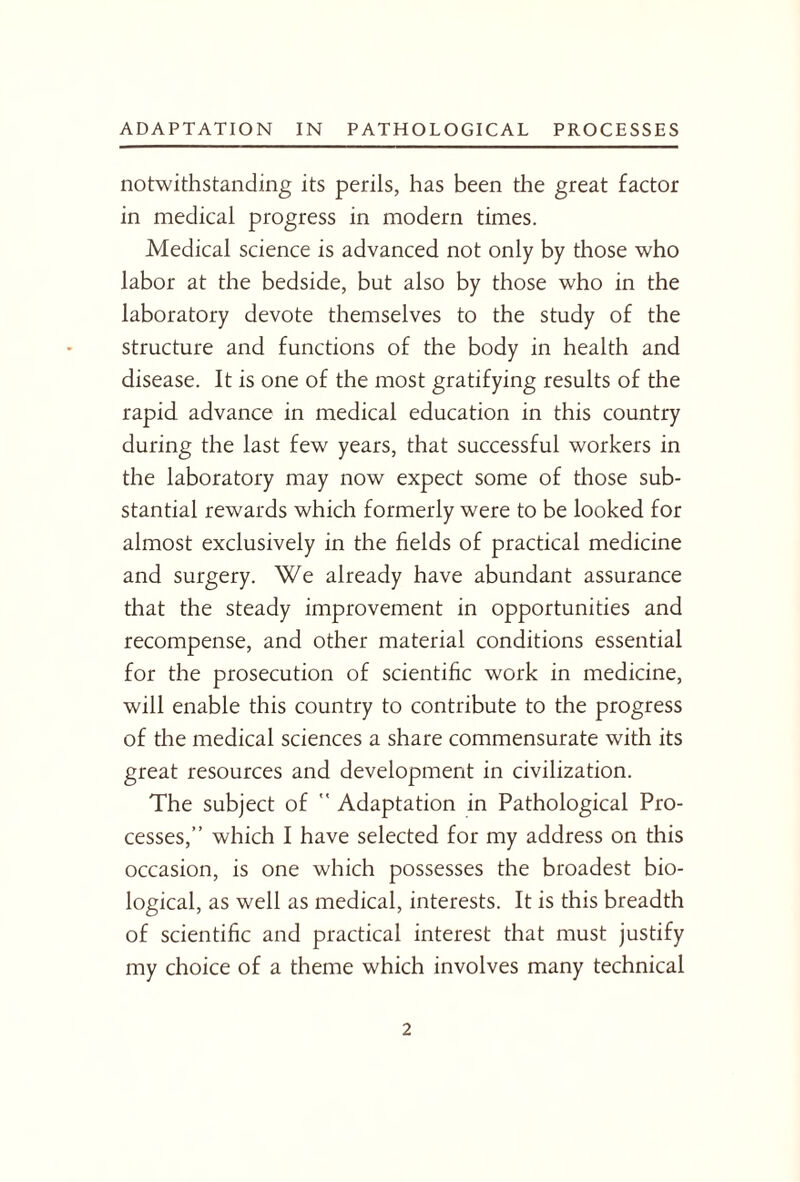 notwithstanding its perils, has been the great factor in medical progress in modem times. Medical science is advanced not only by those who labor at the bedside, but also by those who in the laboratory devote themselves to the study of the structure and functions of the body in health and disease. It is one of the most gratifying results of the rapid advance in medical education in this country during the last few years, that successful workers in the laboratory may now expect some of those sub¬ stantial rewards which formerly were to be looked for almost exclusively in the fields of practical medicine and surgery. We already have abundant assurance that the steady improvement in opportunities and recompense, and other material conditions essential for the prosecution of scientific work in medicine, will enable this country to contribute to the progress of the medical sciences a share commensurate with its great resources and development in civilization. The subject of  Adaptation in Pathological Pro¬ cesses,” which I have selected for my address on this occasion, is one which possesses the broadest bio¬ logical, as well as medical, interests. It is this breadth of scientific and practical interest that must justify my choice of a theme which involves many technical