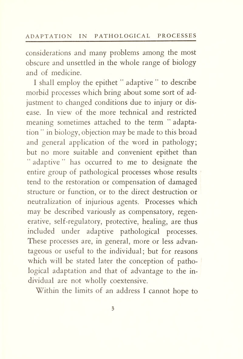 considerations and many problems among the most obscure and unsettled in the whole range of biology and of medicine. I shall employ the epithet  adaptive ” to describe morbid processes which bring about some sort of ad¬ justment to changed conditions due to injury or dis¬ ease. In view of the more technical and restricted meaning sometimes attached to the term  adapta¬ tion ” in biology, objection may be made to this broad and general application of the word in pathology; but no more suitable and convenient epithet than  adaptive ” has occurred to me to designate the entire group of pathological processes whose results tend to the restoration or compensation of damaged structure or function, or to the direct destruction or neutralization of injurious agents. Processes which may be described variously as compensatory, regen¬ erative, self-regulatory, protective, healing, are thus included under adaptive pathological processes. These processes are, in general, more or less advan¬ tageous or useful to the individual; but for reasons which will be stated later the conception of patho¬ logical adaptation and that of advantage to the in¬ dividual are not wholly coextensive. Within the limits of an address I cannot hope to 3