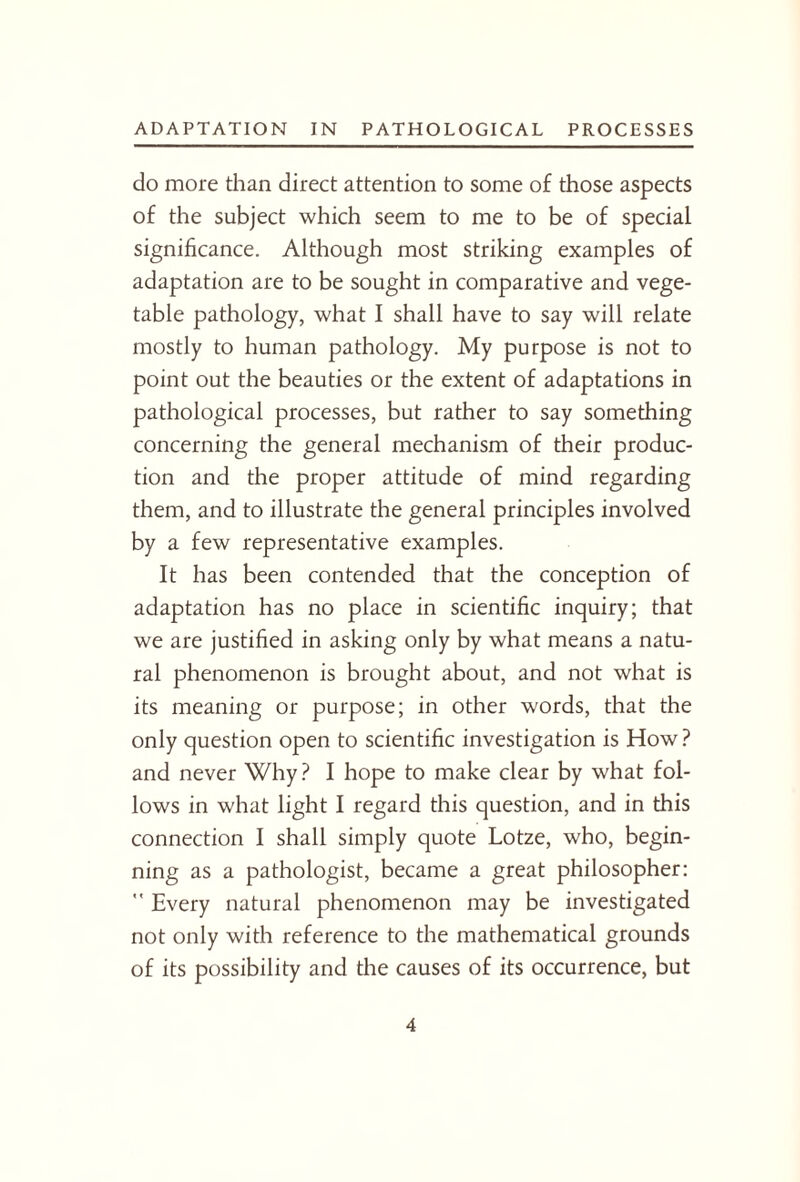 do more than direct attention to some of those aspects of the subject which seem to me to be of special significance. Although most striking examples of adaptation are to be sought in comparative and vege¬ table pathology, what I shall have to say will relate mostly to human pathology. My purpose is not to point out the beauties or the extent of adaptations in pathological processes, but rather to say something concerning the general mechanism of their produc¬ tion and the proper attitude of mind regarding them, and to illustrate the general principles involved by a few representative examples. It has been contended that the conception of adaptation has no place in scientific inquiry; that we are justified in asking only by what means a natu¬ ral phenomenon is brought about, and not what is its meaning or purpose; in other words, that the only question open to scientific investigation is How ? and never Why? I hope to make clear by what fol¬ lows in what light I regard this question, and in this connection I shall simply quote Lotze, who, begin¬ ning as a pathologist, became a great philosopher: ” Every natural phenomenon may be investigated not only with reference to the mathematical grounds of its possibility and the causes of its occurrence, but