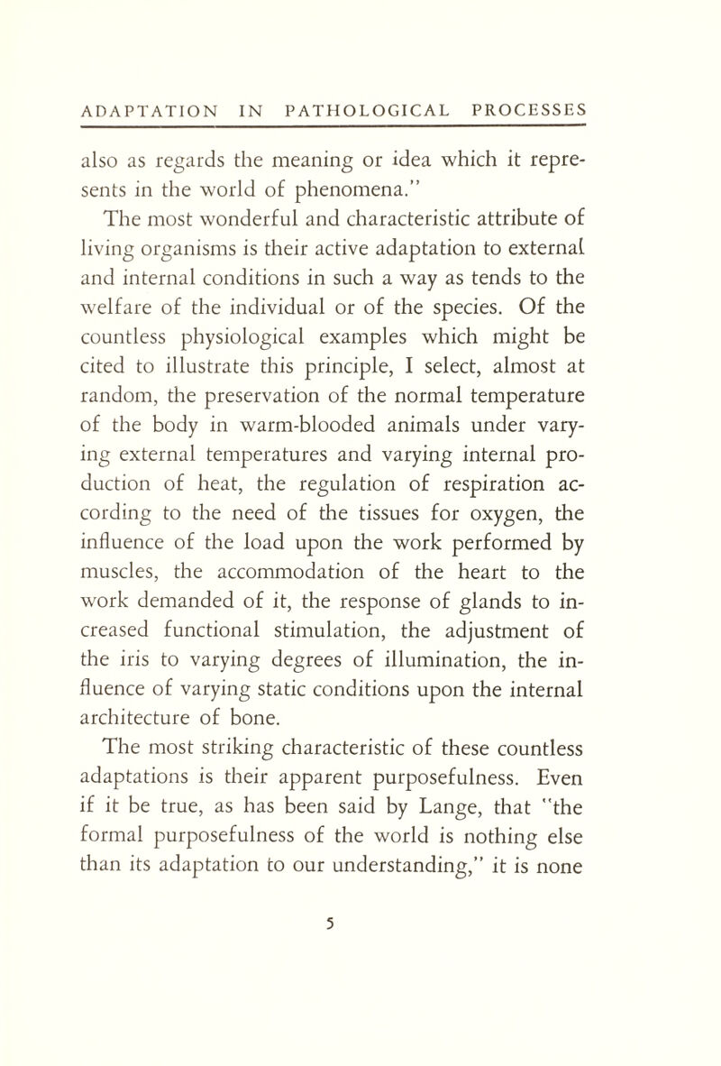 also as regards the meaning or idea which it repre¬ sents in the world of phenomena.” The most wonderful and characteristic attribute of living organisms is their active adaptation to external and internal conditions in such a way as tends to the welfare of the individual or of the species. Of the countless physiological examples which might be cited to illustrate this principle, I select, almost at random, the preservation of the normal temperature of the body in warm-blooded animals under vary¬ ing external temperatures and varying internal pro¬ duction of heat, the regulation of respiration ac¬ cording to the need of the tissues for oxygen, the influence of the load upon the work performed by muscles, the accommodation of the heart to the work demanded of it, the response of glands to in¬ creased functional stimulation, the adjustment of the iris to varying degrees of illumination, the in¬ fluence of varying static conditions upon the internal architecture of bone. The most striking characteristic of these countless adaptations is their apparent purposefulness. Even if it be true, as has been said by Lange, that the formal purposefulness of the world is nothing else than its adaptation to our understanding,” it is none