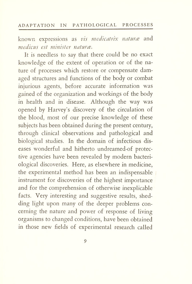 known expressions as vis medicatrix natures and medicus est minister natures. It is needless to say that there could be no exact knowledge of the extent of operation or of the na¬ ture of processes which restore or compensate dam¬ aged structures and functions of the body or combat injurious agents, before accurate information was gained of the organization and workings of the body in health and in disease. Although the way was opened by Harvey’s discovery of the circulation of the blood, most of our precise knowledge of these subjects has been obtained during the present century, through clinical observations and pathological and biological studies. In the domain of infectious dis¬ eases wonderful and hitherto undreamed-of protec¬ tive agencies have been revealed by modern bacteri¬ ological discoveries. Here, as elsewhere in medicine, the experimental method has been an indispensable instrument for discoveries of the highest importance and for the comprehension of otherwise inexplicable facts. Very interesting and suggestive results, shed¬ ding light upon many of the deeper problems con¬ cerning the nature and power of response of living organisms to changed conditions, have been obtained in those new fields of experimental research called