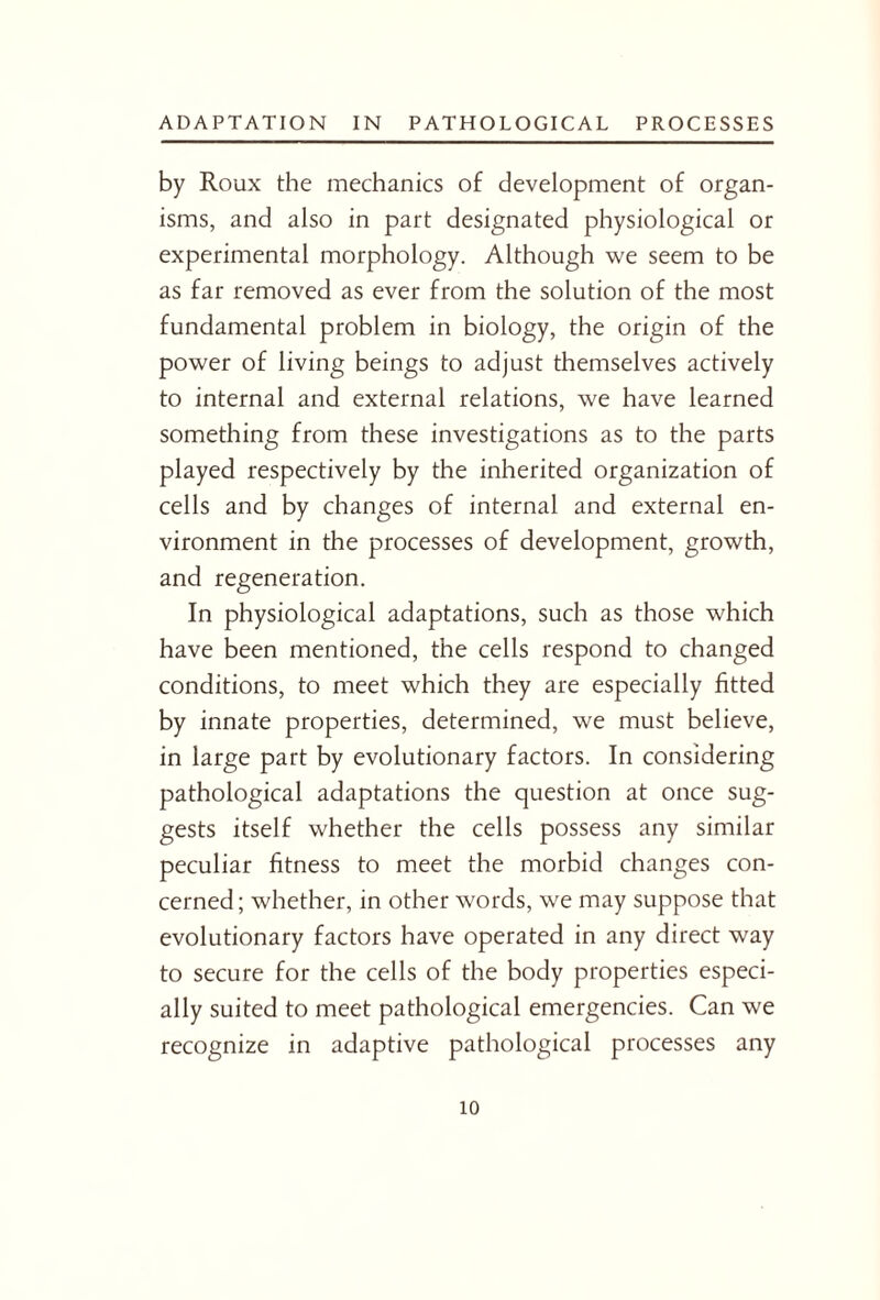 by Roux the mechanics of development of organ¬ isms, and also in part designated physiological or experimental morphology. Although we seem to be as far removed as ever from the solution of the most fundamental problem in biology, the origin of the power of living beings to adjust themselves actively to internal and external relations, we have learned something from these investigations as to the parts played respectively by the inherited organization of cells and by changes of internal and external en¬ vironment in the processes of development, growth, and regeneration. In physiological adaptations, such as those which have been mentioned, the cells respond to changed conditions, to meet which they are especially fitted by innate properties, determined, we must believe, in large part by evolutionary factors. In considering pathological adaptations the question at once sug¬ gests itself whether the cells possess any similar peculiar fitness to meet the morbid changes con¬ cerned ; whether, in other words, we may suppose that evolutionary factors have operated in any direct way to secure for the cells of the body properties especi¬ ally suited to meet pathological emergencies. Can we recognize in adaptive pathological processes any