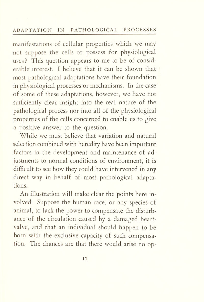 manifestations of cellular properties which we may not suppose the cells to possess for physiological uses? This question appears to me to be of consid¬ erable interest. I believe that it can be shown that most pathological adaptations have their foundation in physiological processes or mechanisms. In the case of some of these adaptations, however, we have not sufficiently clear insight into the real nature of the pathological process nor into all of the physiological properties of the cells concerned to enable us to give a positive answer to the question. While we must believe that variation and natural selection combined with heredity have been important factors in the development and maintenance of ad¬ justments to normal conditions of environment, it is difficult to see how they could have intervened in any direct way in behalf of most pathological adapta¬ tions. An illustration will make clear the points here in¬ volved. Suppose the human race, or any species of animal, to lack the power to compensate the disturb¬ ance of the circulation caused by a damaged heart- valve, and that an individual should happen to be born with the exclusive capacity of such compensa¬ tion. The chances are that there would arise no op- n