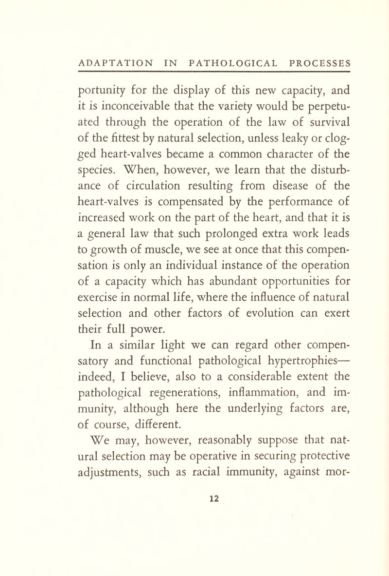 portunity for the display of this new capacity, and it is inconceivable that the variety would be perpetu¬ ated through the operation of the law of survival of the fittest by natural selection, unless leaky or clog¬ ged heart-valves became a common character of the species. When, however, we learn that the disturb¬ ance of circulation resulting from disease of the heart-valves is compensated by the performance of increased work on the part of the heart, and that it is a general law that such prolonged extra work leads to growth of muscle, we see at once that this compen¬ sation is only an individual instance of the operation of a capacity which has abundant opportunities for exercise in normal life, where the influence of natural selection and other factors of evolution can exert their full power. In a similar light we can regard other compen¬ satory and functional pathological hypertrophies— indeed, I believe, also to a considerable extent the pathological regenerations, inflammation, and im¬ munity, although here the underlying factors are, of course, different. We may, however, reasonably suppose that nat¬ ural selection may be operative in securing protective adjustments, such as racial immunity, against mor-