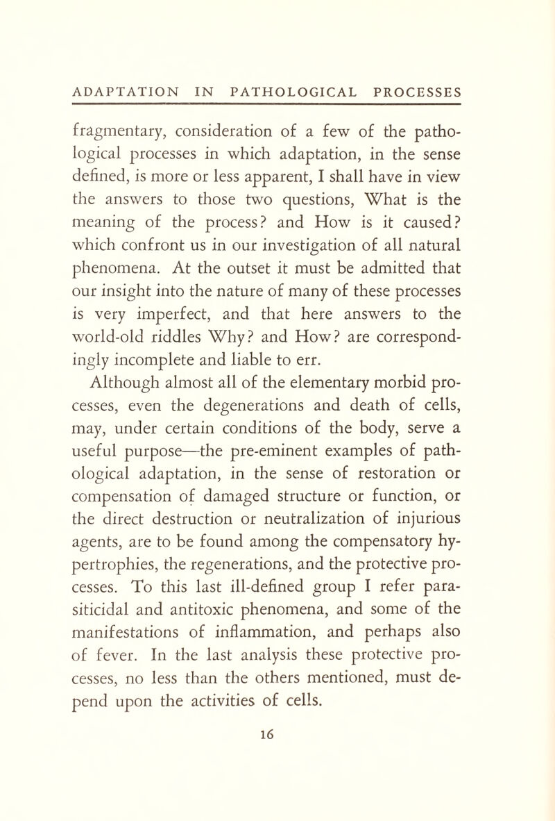 fragmentary, consideration of a few of the patho¬ logical processes in which adaptation, in the sense defined, is more or less apparent, I shall have in view the answers to those two questions, What is the meaning of the process? and How is it caused? which confront us in our investigation of all natural phenomena. At the outset it must be admitted that our insight into the nature of many of these processes is very imperfect, and that here answers to the world-old riddles Why? and How? are correspond¬ ingly incomplete and liable to err. Although almost all of the elementary morbid pro¬ cesses, even the degenerations and death of cells, may, under certain conditions of the body, serve a useful purpose—the pre-eminent examples of path¬ ological adaptation, in the sense of restoration or compensation of damaged structure or function, or the direct destruction or neutralization of injurious agents, are to be found among the compensatory hy¬ pertrophies, the regenerations, and the protective pro¬ cesses. To this last ill-defined group I refer para- siticidal and antitoxic phenomena, and some of the manifestations of inflammation, and perhaps also of fever. In the last analysis these protective pro¬ cesses, no less than the others mentioned, must de¬ pend upon the activities of cells.