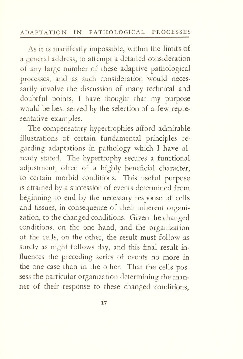 As it is manifestly impossible, within the limits of a general address, to attempt a detailed consideration of any large number of these adaptive pathological processes, and as such consideration would neces¬ sarily involve the discussion of many technical and doubtful points, I have thought that my purpose would be best served by the selection of a few repre¬ sentative examples. The compensatory hypertrophies afford admirable illustrations of certain fundamental principles re¬ garding adaptations in pathology which I have al¬ ready stated. The hypertrophy secures a functional adjustment, often of a highly beneficial character, to certain morbid conditions. This useful purpose is attained by a succession of events determined from beginning to end by the necessary response of cells and tissues, in consequence of their inherent organi¬ zation, to the changed conditions. Given the changed conditions, on the one hand, and the organization of the cells, on the other, the result must follow as surely as night follows day, and this final result in¬ fluences the preceding series of events no more in the one case than in the other. That the cells pos¬ sess the particular organization determining the man¬ ner of their response to these changed conditions,