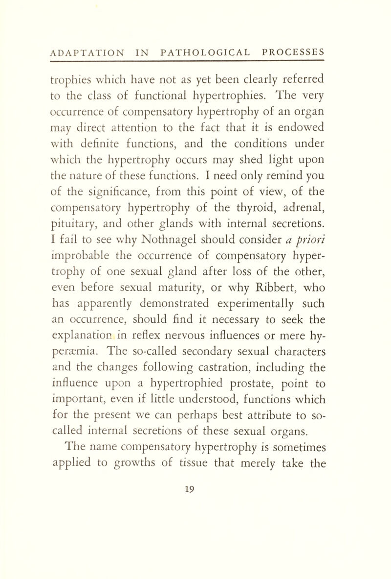 trophies which have not as yet been clearly referred to the class of functional hypertrophies. The very occurrence of compensatory hypertrophy of an organ may direct attention to the fact that it is endowed with definite functions, and the conditions under which the hypertrophy occurs may shed light upon the nature of these functions. I need only remind you of the significance, from this point of view, of the compensatory hypertrophy of the thyroid, adrenal, pituitary, and other glands with internal secretions. I fail to see why Nothnagel should consider a priori improbable the occurrence of compensatory hyper¬ trophy of one sexual gland after loss of the other, even before sexual maturity, or why Ribbert, who has apparently demonstrated experimentally such an occurrence, should find it necessary to seek the explanation in reflex nervous influences or mere hy- peraemia. The so-called secondary sexual characters and the changes following castration, including the influence upon a hypertrophied prostate, point to important, even if little understood, functions which for the present we can perhaps best attribute to so- called internal secretions of these sexual organs. The name compensatory hypertrophy is sometimes applied to growths of tissue that merely take the