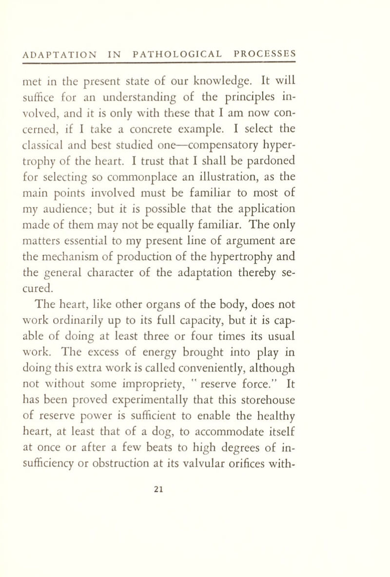 met in the present state of our knowledge. It will suffice for an understanding of the principles in¬ volved, and it is only with these that I am now con¬ cerned, if I take a concrete example. I select the classical and best studied one—compensatory hyper¬ trophy of the heart. I trust that I shall be pardoned for selecting so commonplace an illustration, as the main points involved must be familiar to most of my audience; but it is possible that the application made of them may not be equally familiar. The only matters essential to my present line of argument are the mechanism of production of the hypertrophy and the general character of the adaptation thereby se¬ cured. The heart, like other organs of the body, does not work ordinarily up to its full capacity, but it is cap¬ able of doing at least three or four times its usual work. The excess of energy brought into play in doing this extra work is called conveniently, although not without some impropriety,  reserve force.” It has been proved experimentally that this storehouse of reserve power is sufficient to enable the healthy heart, at least that of a dog, to accommodate itself at once or after a few beats to high degrees of in¬ sufficiency or obstruction at its valvular orifices with-