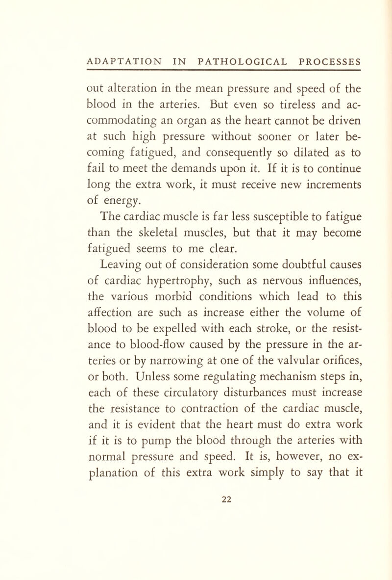 out alteration in the mean pressure and speed of the blood in the arteries. But even so tireless and ac¬ commodating an organ as the heart cannot be driven at such high pressure without sooner or later be¬ coming fatigued, and consequently so dilated as to fail to meet the demands upon it. If it is to continue long the extra work, it must receive new increments of energy. The cardiac muscle is far less susceptible to fatigue than the skeletal muscles, but that it may become fatigued seems to me clear. Leaving out of consideration some doubtful causes of cardiac hypertrophy, such as nervous influences, the various morbid conditions which lead to this affection are such as increase either the volume of blood to be expelled with each stroke, or the resist¬ ance to blood-flow caused by the pressure in the ar¬ teries or by narrowing at one of the valvular orifices, or both. Unless some regulating mechanism steps in, each of these circulatory disturbances must increase the resistance to contraction of the cardiac muscle, and it is evident that the heart must do extra work if it is to pump the blood through the arteries with normal pressure and speed. It is, however, no ex¬ planation of this extra work simply to say that it