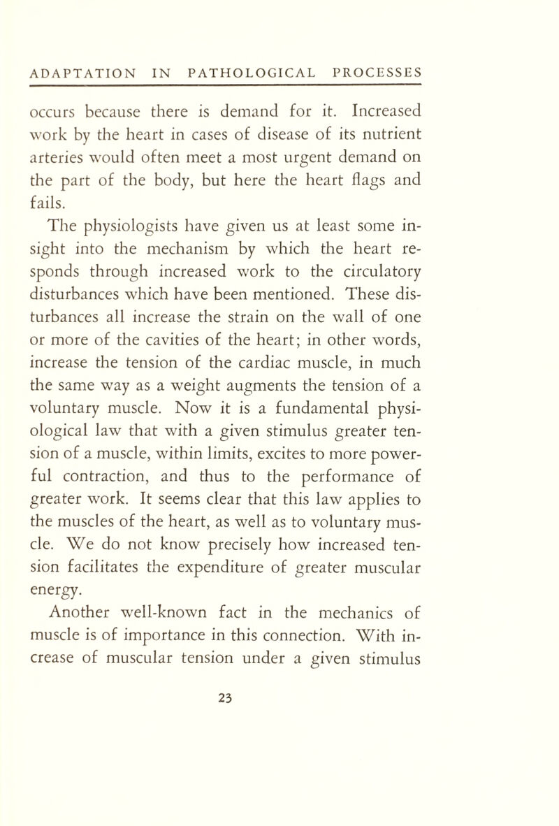 occurs because there is demand for it. Increased work by the heart in cases of disease of its nutrient arteries would often meet a most urgent demand on the part of the body, but here the heart flags and fails. The physiologists have given us at least some in¬ sight into the mechanism by which the heart re¬ sponds through increased work to the circulatory disturbances which have been mentioned. These dis¬ turbances all increase the strain on the wall of one or more of the cavities of the heart; in other words, increase the tension of the cardiac muscle, in much the same way as a weight augments the tension of a voluntary muscle. Now it is a fundamental physi¬ ological law that with a given stimulus greater ten¬ sion of a muscle, within limits, excites to more power¬ ful contraction, and thus to the performance of greater work. It seems clear that this law applies to the muscles of the heart, as well as to voluntary mus¬ cle. We do not know precisely how increased ten¬ sion facilitates the expenditure of greater muscular energy. Another well-known fact in the mechanics of muscle is of importance in this connection. With in¬ crease of muscular tension under a given stimulus