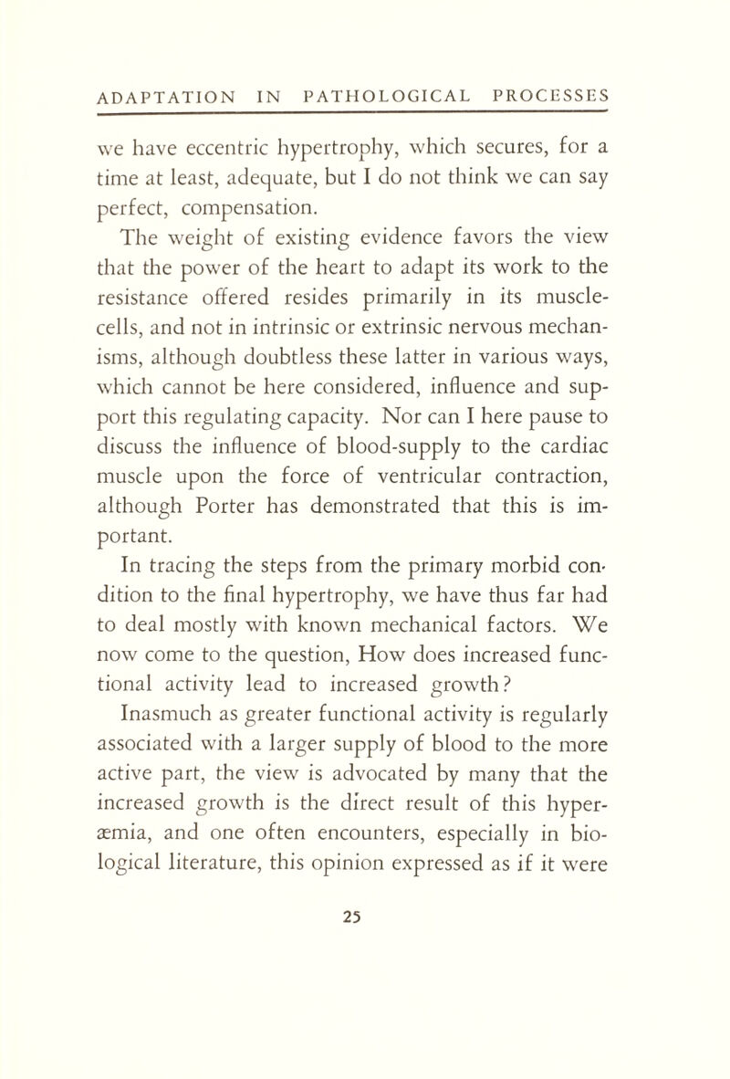 we have eccentric hypertrophy, which secures, for a time at least, adequate, but I do not think we can say perfect, compensation. The weight of existing evidence favors the view that the power of the heart to adapt its work to the resistance offered resides primarily in its muscle- cells, and not in intrinsic or extrinsic nervous mechan¬ isms, although doubtless these latter in various ways, which cannot be here considered, influence and sup¬ port this regulating capacity. Nor can I here pause to discuss the influence of blood-supply to the cardiac muscle upon the force of ventricular contraction, although Porter has demonstrated that this is im¬ portant. In tracing the steps from the primary morbid con¬ dition to the final hypertrophy, we have thus far had to deal mostly with known mechanical factors. We now come to the question, How does increased func¬ tional activity lead to increased growth? Inasmuch as greater functional activity is regularly associated with a larger supply of blood to the more active part, the view is advocated by many that the increased growth is the direct result of this hyper- aemia, and one often encounters, especially in bio¬ logical literature, this opinion expressed as if it were