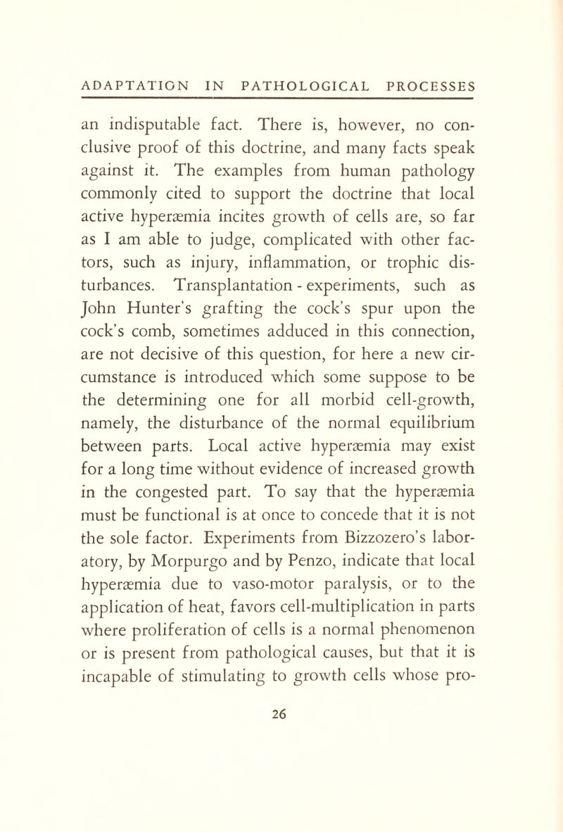 an indisputable fact. There is, however, no con¬ clusive proof of this doctrine, and many facts speak against it. The examples from human pathology commonly cited to support the doctrine that local active hyperaemia incites growth of cells are, so far as I am able to judge, complicated with other fac¬ tors, such as injury, inflammation, or trophic dis¬ turbances. Transplantation - experiments, such as John Hunter’s grafting the cock’s spur upon the cock’s comb, sometimes adduced in this connection, are not decisive of this question, for here a new cir¬ cumstance is introduced which some suppose to be the determining one for all morbid cell-growth, namely, the disturbance of the normal equilibrium between parts. Local active hyperaemia may exist for a long time without evidence of increased growth in the congested part. To say that the hyperaemia must be functional is at once to concede that it is not the sole factor. Experiments from Bizzozero’s labor¬ atory, by Morpurgo and by Penzo, indicate that local hyperaemia due to vaso-motor paralysis, or to the application of heat, favors cell-multiplication in parts where proliferation of cells is a normal phenomenon or is present from pathological causes, but that it is incapable of stimulating to growth cells whose pro-