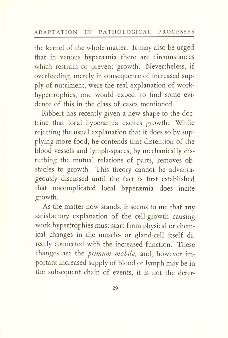 the kernel of the whole matter. It may also be urged that in venous hyperasmia there are circumstances which restrain or prevent growth. Nevertheless, if overfeeding, merely in consequence of increased sup¬ ply of nutriment, were the real explanation of work- hypertrophies, one would expect to find some evi¬ dence of this in the class of cases mentioned. Ribbert has recently given a new shape to the doc¬ trine that local hyperasmia excites growth. While rejecting the usual explanation that it does so by sup¬ plying more food, he contends that distention of the blood vessels and lymph-spaces, by mechanically dis¬ turbing the mutual relations of parts, removes ob¬ stacles to growth. This theory cannot be advanta¬ geously discussed until the fact is first established that uncomplicated local hyperasmia does incite growth. As the matter now stands, it seems to me that any satisfactory explanation of the cell-growth causing work-hypertrophies must start from physical or chem¬ ical changes in the muscle- or gland-cell itself di¬ rectly connected with the increased function. These changes are the primum mobile, and, however im¬ portant increased supply of blood or lymph may be in the subsequent chain of events, it is not the deter-