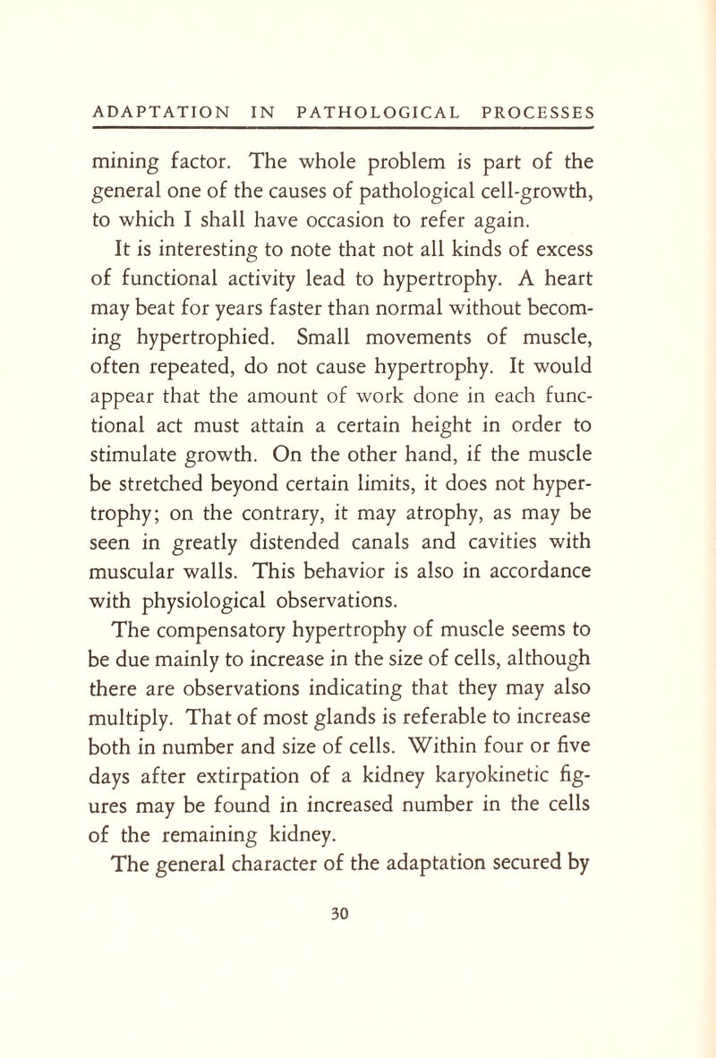 mining factor. The whole problem is part of the general one of the causes of pathological cell-growth, to which I shall have occasion to refer again. It is interesting to note that not all kinds of excess of functional activity lead to hypertrophy. A heart may beat for years faster than normal without becom¬ ing hypertrophied. Small movements of muscle, often repeated, do not cause hypertrophy. It would appear that the amount of work done in each func¬ tional act must attain a certain height in order to stimulate growth. On the other hand, if the muscle be stretched beyond certain limits, it does not hyper¬ trophy; on the contrary, it may atrophy, as may be seen in greatly distended canals and cavities with muscular walls. This behavior is also in accordance with physiological observations. The compensatory hypertrophy of muscle seems to be due mainly to increase in the size of cells, although there are observations indicating that they may also multiply. That of most glands is referable to increase both in number and size of cells. Within four or five days after extirpation of a kidney karyokinetic fig¬ ures may be found in increased number in the cells of the remaining kidney. The general character of the adaptation secured by