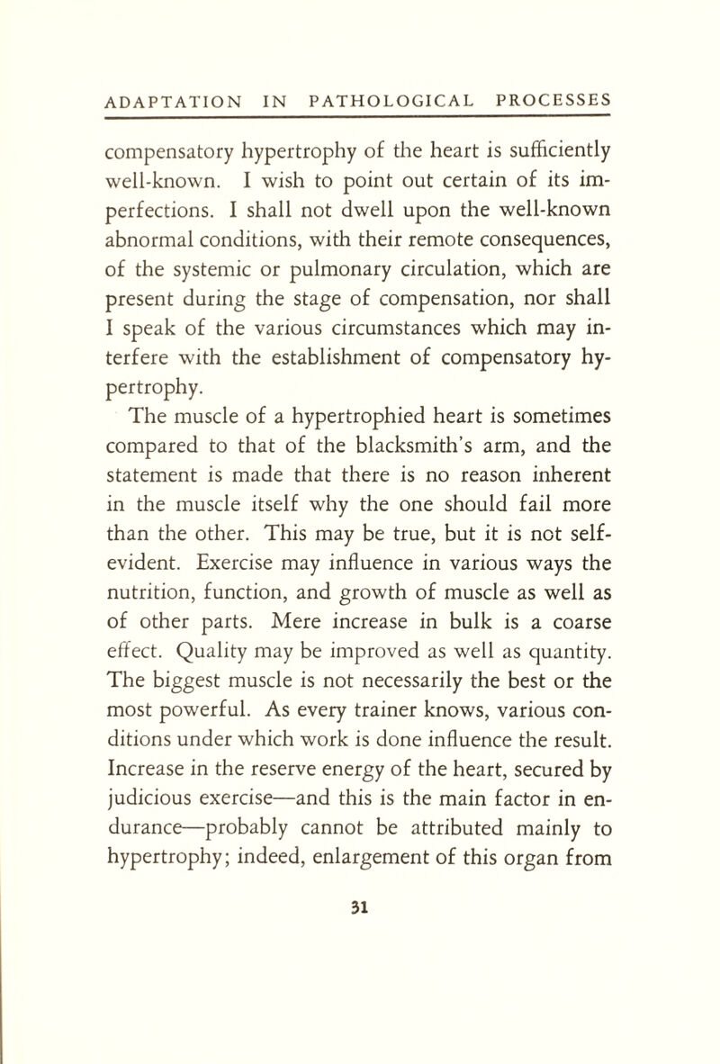 compensatory hypertrophy of the heart is sufficiently well-known. I wish to point out certain of its im¬ perfections. I shall not dwell upon the well-known abnormal conditions, with their remote consequences, of the systemic or pulmonary circulation, which are present during the stage of compensation, nor shall I speak of the various circumstances which may in¬ terfere with the establishment of compensatory hy¬ pertrophy. The muscle of a hypertrophied heart is sometimes compared to that of the blacksmith’s arm, and the statement is made that there is no reason inherent in the muscle itself why the one should fail more than the other. This may be true, but it is not self- evident. Exercise may influence in various ways the nutrition, function, and growth of muscle as well as of other parts. Mere increase in bulk is a coarse effect. Quality may be improved as well as quantity. The biggest muscle is not necessarily the best or the most powerful. As every trainer knows, various con¬ ditions under which work is done influence the result. Increase in the reserve energy of the heart, secured by judicious exercise—and this is the main factor in en¬ durance—probably cannot be attributed mainly to hypertrophy; indeed, enlargement of this organ from