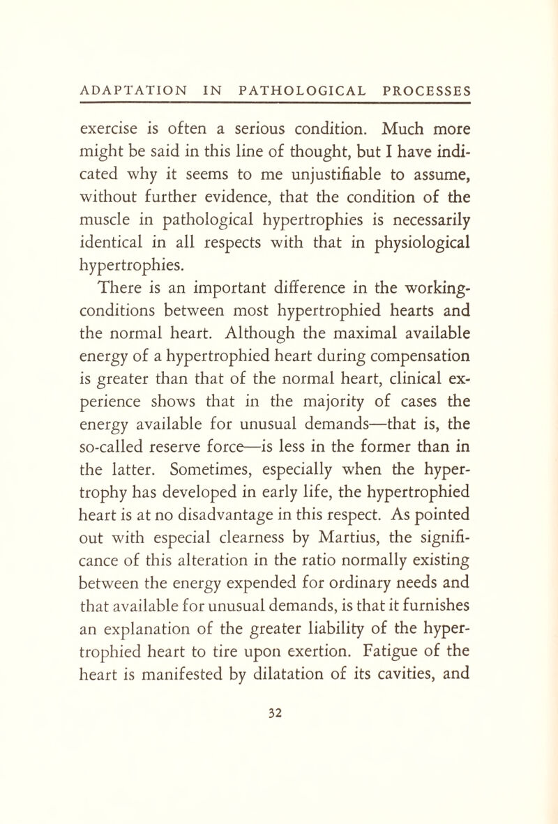 exercise is often a serious condition. Much more might be said in this line of thought, but I have indi¬ cated why it seems to me unjustifiable to assume, without further evidence, that the condition of the muscle in pathological hypertrophies is necessarily identical in all respects with that in physiological hypertrophies. There is an important difference in the working- conditions between most hypertrophied hearts and the normal heart. Although the maximal available energy of a hypertrophied heart during compensation is greater than that of the normal heart, clinical ex¬ perience shows that in the majority of cases the energy available for unusual demands—that is, the so-called reserve force—is less in the former than in the latter. Sometimes, especially when the hyper¬ trophy has developed in early life, the hypertrophied heart is at no disadvantage in this respect. As pointed out with especial clearness by Martius, the signifi¬ cance of this alteration in the ratio normally existing between the energy expended for ordinary needs and that available for unusual demands, is that it furnishes an explanation of the greater liability of the hyper¬ trophied heart to tire upon exertion. Fatigue of the heart is manifested by dilatation of its cavities, and