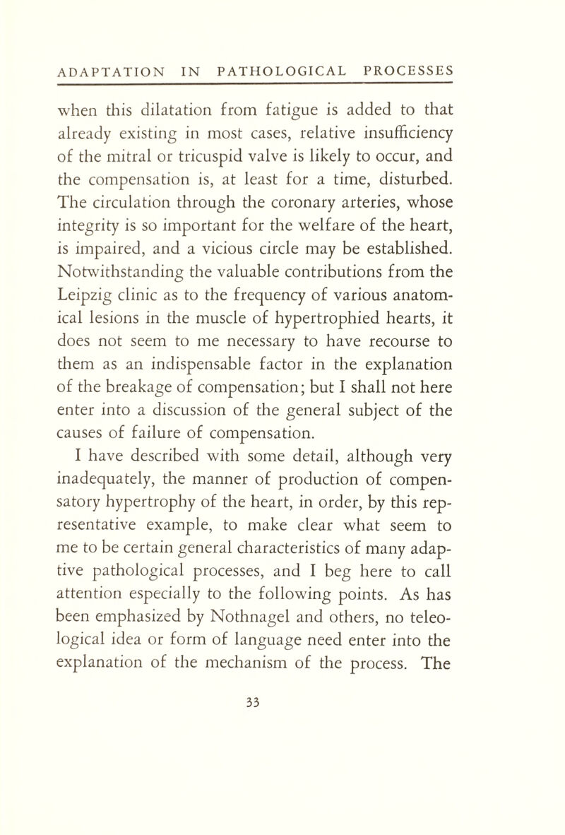 when this dilatation from fatigue is added to that already existing in most cases, relative insufficiency of the mitral or tricuspid valve is likely to occur, and the compensation is, at least for a time, disturbed. The circulation through the coronary arteries, whose integrity is so important for the welfare of the heart, is impaired, and a vicious circle may be established. Notwithstanding the valuable contributions from the Leipzig clinic as to the frequency of various anatom¬ ical lesions in the muscle of hypertrophied hearts, it does not seem to me necessary to have recourse to them as an indispensable factor in the explanation of the breakage of compensation; but I shall not here enter into a discussion of the general subject of the causes of failure of compensation. I have described with some detail, although very inadequately, the manner of production of compen¬ satory hypertrophy of the heart, in order, by this rep¬ resentative example, to make clear what seem to me to be certain general characteristics of many adap¬ tive pathological processes, and I beg here to call attention especially to the following points. As has been emphasized by Nothnagel and others, no teleo¬ logical idea or form of language need enter into the explanation of the mechanism of the process. The