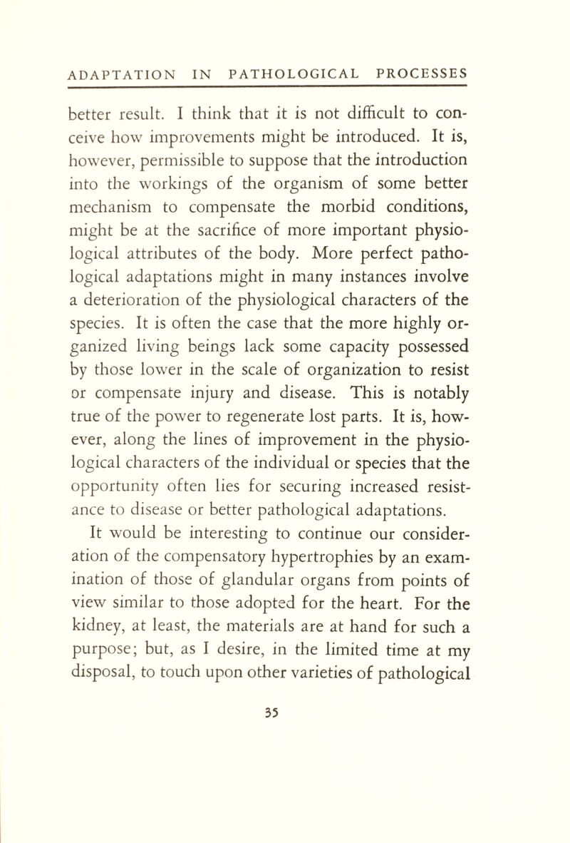 better result. I think that it is not difficult to con¬ ceive how improvements might be introduced. It is, however, permissible to suppose that the introduction into the workings of the organism of some better mechanism to compensate the morbid conditions, might be at the sacrifice of more important physio¬ logical attributes of the body. More perfect patho¬ logical adaptations might in many instances involve a deterioration of the physiological characters of the species. It is often the case that the more highly or¬ ganized living beings lack some capacity possessed by those lower in the scale of organization to resist or compensate injury and disease. This is notably true of the power to regenerate lost parts. It is, how¬ ever, along the lines of improvement in the physio¬ logical characters of the individual or species that the opportunity often lies for securing increased resist¬ ance to disease or better pathological adaptations. It would be interesting to continue our consider¬ ation of the compensatory hypertrophies by an exam¬ ination of those of glandular organs from points of view similar to those adopted for the heart. For the kidney, at least, the materials are at hand for such a purpose; but, as I desire, in the limited time at my disposal, to touch upon other varieties of pathological