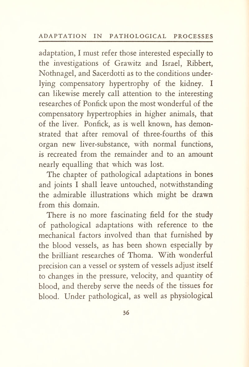 adaptation, I must refer those interested especially to the investigations of Grawitz and Israel, Ribbert, Nothnagel, and Sacerdotti as to the conditions under¬ lying compensatory hypertrophy of the kidney. I can likewise merely call attention to the interesting researches of Ponfick upon the most wonderful of the compensatory hypertrophies in higher animals, that of the liver. Ponfick, as is well known, has demon¬ strated that after removal of three-fourths of this organ new liver-substance, with normal functions, is recreated from the remainder and to an amount nearly equalling that which was lost. The chapter of pathological adaptations in bones and joints I shall leave untouched, notwithstanding the admirable illustrations which might be drawn from this domain. There is no more fascinating field for the study of pathological adaptations with reference to the mechanical factors involved than that furnished by the blood vessels, as has been shown especially by the brilliant researches of Thoma. With wonderful precision can a vessel or system of vessels adjust itself to changes in the pressure, velocity, and quantity of blood, and thereby serve the needs of the tissues for blood. Under pathological, as well as physiological