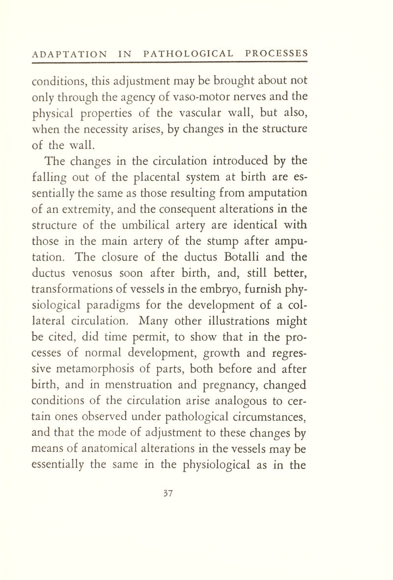 conditions, this adjustment may be brought about not only through the agency of vaso-motor nerves and the physical properties of the vascular wall, but also, when the necessity arises, by changes in the structure of the wall. The changes in the circulation introduced by the falling out of the placental system at birth are es¬ sentially the same as those resulting from amputation of an extremity, and the consequent alterations in the structure of the umbilical artery are identical with those in the main artery of the stump after ampu¬ tation. The closure of the ductus Botalli and the ductus venosus soon after birth, and, still better, transformations of vessels in the embryo, furnish phy¬ siological paradigms for the development of a col¬ lateral circulation. Many other illustrations might be cited, did time permit, to show that in the pro¬ cesses of normal development, growth and regres¬ sive metamorphosis of parts, both before and after birth, and in menstruation and pregnancy, changed conditions of the circulation arise analogous to cer¬ tain ones observed under pathological circumstances, and that the mode of adjustment to these changes by means of anatomical alterations in the vessels may be essentially the same in the physiological as in the