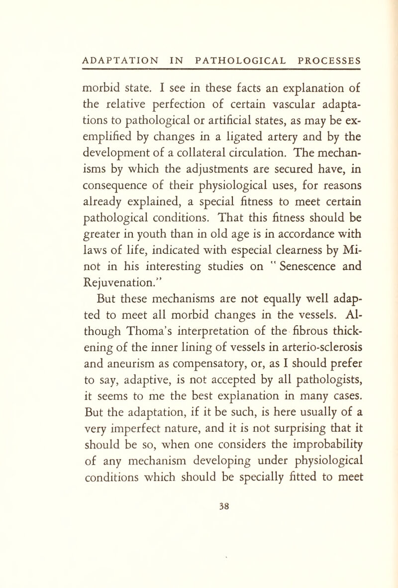 morbid state. I see in these facts an explanation of the relative perfection of certain vascular adapta¬ tions to pathological or artificial states, as may be ex¬ emplified by changes in a ligated artery and by the development of a collateral circulation. The mechan¬ isms by which the adjustments are secured have, in consequence of their physiological uses, for reasons already explained, a special fitness to meet certain pathological conditions. That this fitness should be greater in youth than in old age is in accordance with laws of life, indicated with especial clearness by Mi¬ not in his interesting studies on  Senescence and Rejuvenation.” But these mechanisms are not equally well adap¬ ted to meet all morbid changes in the vessels. Al¬ though Thoma’s interpretation of the fibrous thick¬ ening of the inner lining of vessels in arterio-sclerosis and aneurism as compensatory, or, as I should prefer to say, adaptive, is not accepted by all pathologists, it seems to me the best explanation in many cases. But the adaptation, if it be such, is here usually of a very imperfect nature, and it is not surprising that it should be so, when one considers the improbability of any mechanism developing under physiological conditions which should be specially fitted to meet