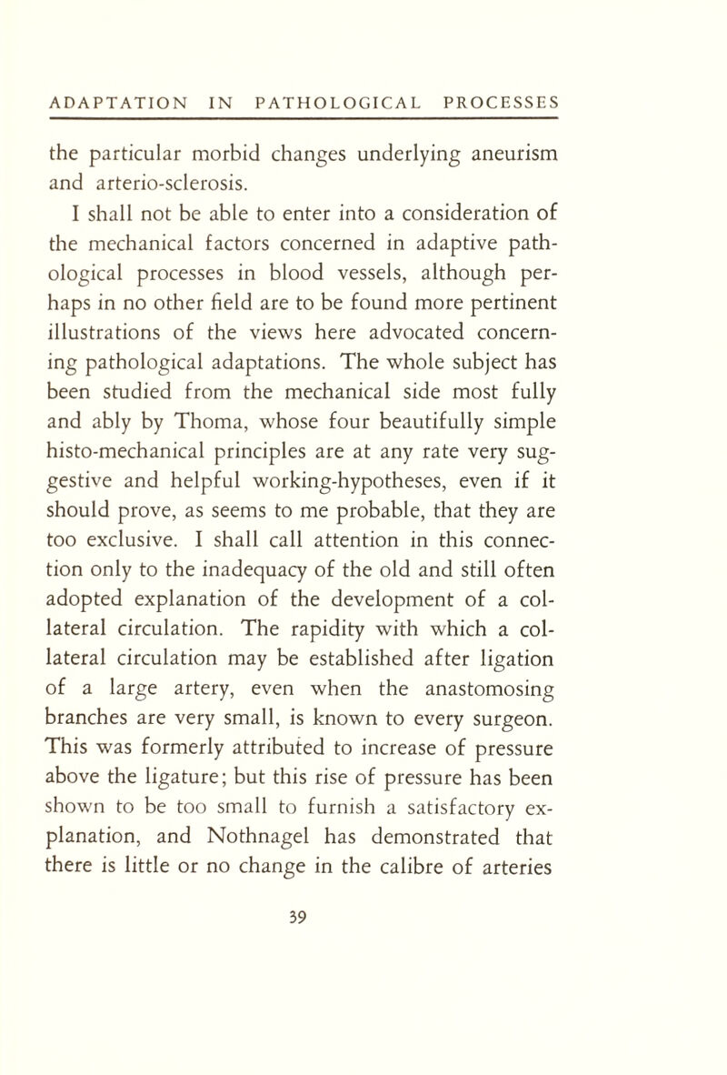 the particular morbid changes underlying aneurism and arterio-sclerosis. I shall not be able to enter into a consideration of the mechanical factors concerned in adaptive path¬ ological processes in blood vessels, although per¬ haps in no other field are to be found more pertinent illustrations of the views here advocated concern¬ ing pathological adaptations. The whole subject has been studied from the mechanical side most fully and ably by Thoma, whose four beautifully simple histo-mechanical principles are at any rate very sug¬ gestive and helpful working-hypotheses, even if it should prove, as seems to me probable, that they are too exclusive. I shall call attention in this connec¬ tion only to the inadequacy of the old and still often adopted explanation of the development of a col¬ lateral circulation. The rapidity with which a col¬ lateral circulation may be established after ligation of a large artery, even when the anastomosing branches are very small, is known to every surgeon. This was formerly attributed to increase of pressure above the ligature; but this rise of pressure has been shown to be too small to furnish a satisfactory ex¬ planation, and Nothnagel has demonstrated that there is little or no change in the calibre of arteries