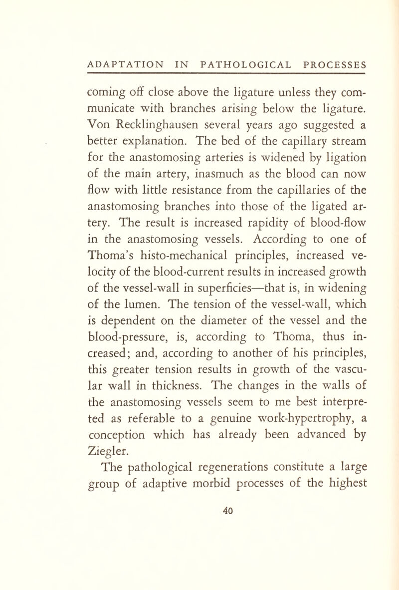 coming off close above the ligature unless they com¬ municate with branches arising below the ligature. Von Recklinghausen several years ago suggested a better explanation. The bed of the capillary stream for the anastomosing arteries is widened by ligation of the main artery, inasmuch as the blood can now flow with little resistance from the capillaries of the anastomosing branches into those of the ligated ar¬ tery. The result is increased rapidity of blood-flow in the anastomosing vessels. According to one of Thoma’s histo-mechanical principles, increased ve¬ locity of the blood-current results in increased growth of the vessel-wall in superficies—that is, in widening of the lumen. The tension of the vessel-wall, which is dependent on the diameter of the vessel and the blood-pressure, is, according to Thoma, thus in¬ creased; and, according to another of his principles, this greater tension results in growth of the vascu¬ lar wall in thickness. The changes in the walls of the anastomosing vessels seem to me best interpre¬ ted as referable to a genuine work-hypertrophy, a conception which has already been advanced by Ziegler. The pathological regenerations constitute a large group of adaptive morbid processes of the highest