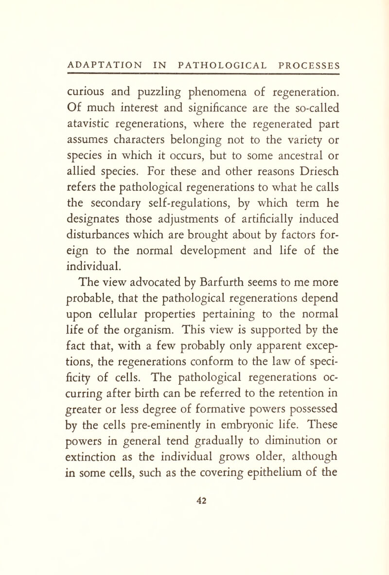 curious and puzzling phenomena of regeneration. Of much interest and significance are the so-called atavistic regenerations, where the regenerated part assumes characters belonging not to the variety or species in which it occurs, but to some ancestral or allied species. For these and other reasons Driesch refers the pathological regenerations to what he calls the secondary self-regulations, by which term he designates those adjustments of artificially induced disturbances which are brought about by factors for¬ eign to the normal development and life of the individual. The view advocated by Barfurth seems to me more probable, that the pathological regenerations depend upon cellular properties pertaining to the normal life of the organism. This view is supported by the fact that, with a few probably only apparent excep¬ tions, the regenerations conform to the law of speci¬ ficity of cells. The pathological regenerations oc¬ curring after birth can be referred to the retention in greater or less degree of formative powers possessed by the cells pre-eminently in embryonic life. These powers in general tend gradually to diminution or extinction as the individual grows older, although in some cells, such as the covering epithelium of the