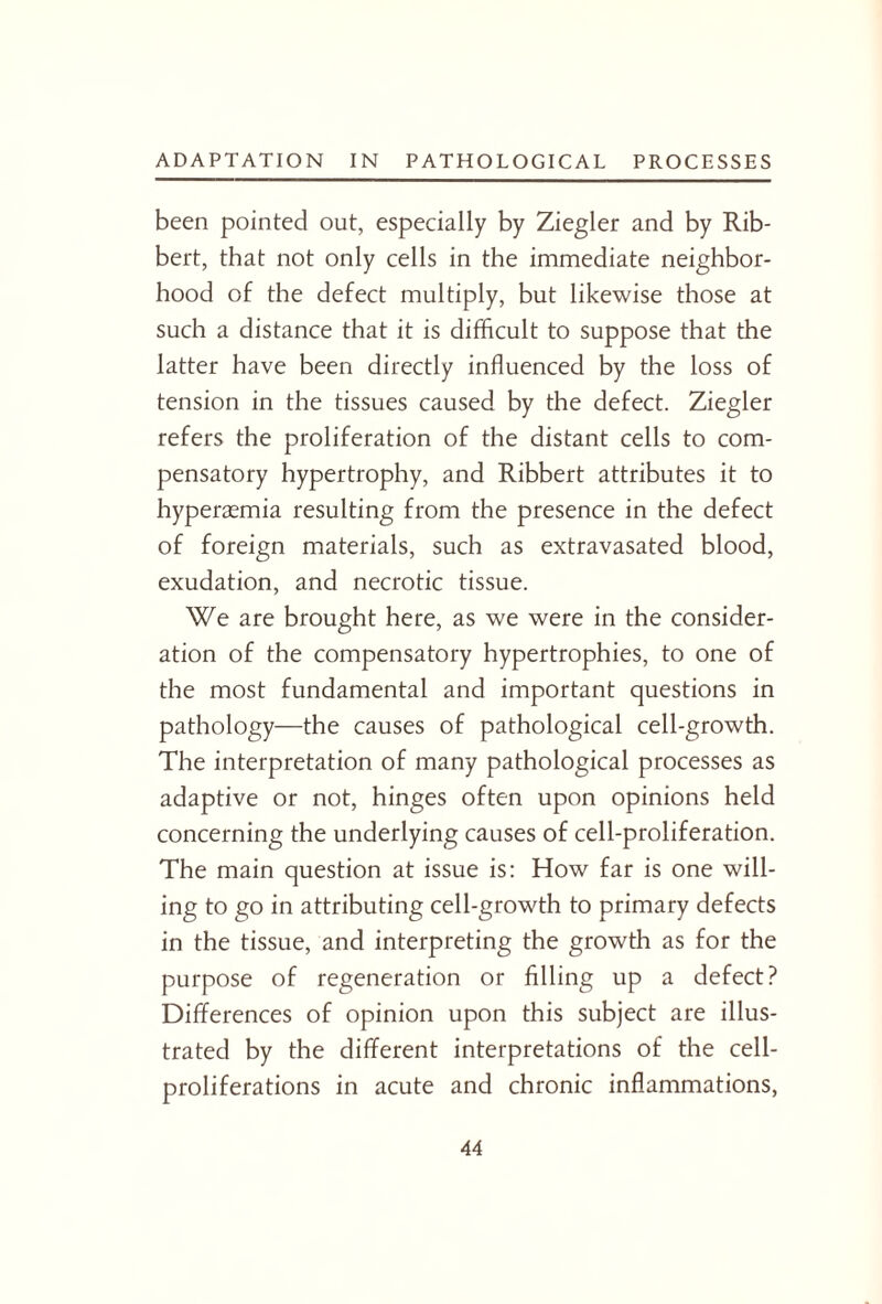 been pointed out, especially by Ziegler and by Rib- bert, that not only cells in the immediate neighbor¬ hood of the defect multiply, but likewise those at such a distance that it is difficult to suppose that the latter have been directly influenced by the loss of tension in the tissues caused by the defect. Ziegler refers the proliferation of the distant cells to com¬ pensatory hypertrophy, and Ribbert attributes it to hyperamnia resulting from the presence in the defect of foreign materials, such as extravasated blood, exudation, and necrotic tissue. We are brought here, as we were in the consider¬ ation of the compensatory hypertrophies, to one of the most fundamental and important questions in pathology—the causes of pathological cell-growth. The interpretation of many pathological processes as adaptive or not, hinges often upon opinions held concerning the underlying causes of cell-proliferation. The main question at issue is: How far is one will¬ ing to go in attributing cell-growth to primary defects in the tissue, and interpreting the growth as for the purpose of regeneration or filling up a defect? Differences of opinion upon this subject are illus¬ trated by the different interpretations of the cell- proliferations in acute and chronic inflammations,