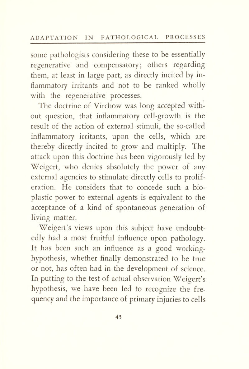 some pathologists considering these to be essentially regenerative and compensatory; others regarding them, at least in large part, as directly incited by in¬ flammatory irritants and not to be ranked wholly with the regenerative processes. The doctrine of Virchow was long accepted with¬ out question, that inflammatory cell-growth is the result of the action of external stimuli, the so-called inflammatory irritants, upon the cells, which are thereby directly incited to grow and multiply. The attack upon this doctrine has been vigorously led by Weigert, who denies absolutely the power of any external agencies to stimulate directly cells to prolif¬ eration. He considers that to concede such a bio¬ plastic power to external agents is equivalent to the acceptance of a kind of spontaneous generation of living matter. Weigert’s views upon this subject have undoubt¬ edly had a most fruitful influence upon pathology. It has been such an influence as a good working- hypothesis, whether finally demonstrated to be true or not, has often had in the development of science. In putting to the test of actual observation Weigert’s hypothesis, we have been led to recognize the fre¬ quency and the importance of primary injuries to cells