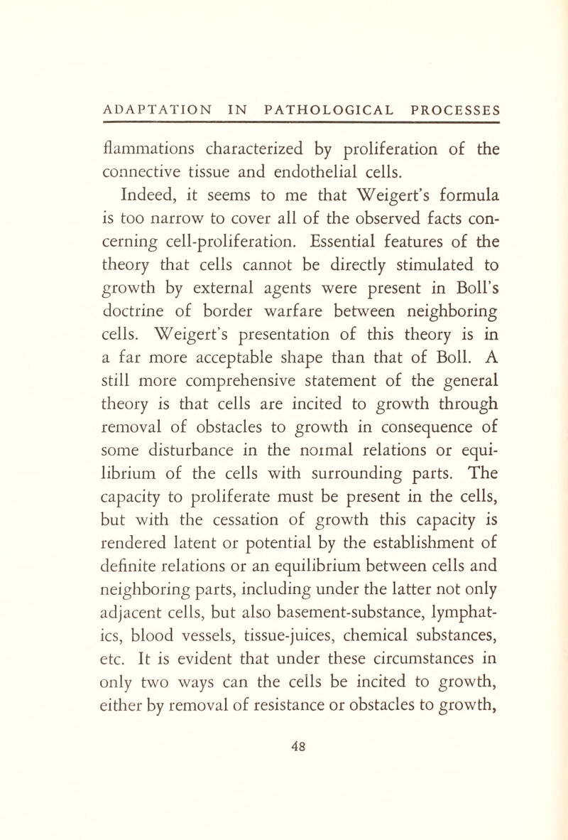 flammations characterized by proliferation of the connective tissue and endothelial cells. Indeed, it seems to me that Weigert’s formula is too narrow to cover all of the observed facts con¬ cerning cell-proliferation. Essential features of the theory that cells cannot be directly stimulated to growth by external agents were present in Boll’s doctrine of border warfare between neighboring cells. Weigert’s presentation of this theory is in a far more acceptable shape than that of Boll. A still more comprehensive statement of the general theory is that cells are incited to growth through removal of obstacles to growth in consequence of some disturbance in the normal relations or equi¬ librium of the cells with surrounding parts. The capacity to proliferate must be present in the cells, but with the cessation of growth this capacity is rendered latent or potential by the establishment of definite relations or an equilibrium between cells and neighboring parts, including under the latter not only adjacent cells, but also basement-substance, lymphat¬ ics, blood vessels, tissue-juices, chemical substances, etc. It is evident that under these circumstances in only two ways can the cells be incited to growth, either by removal of resistance or obstacles to growth,