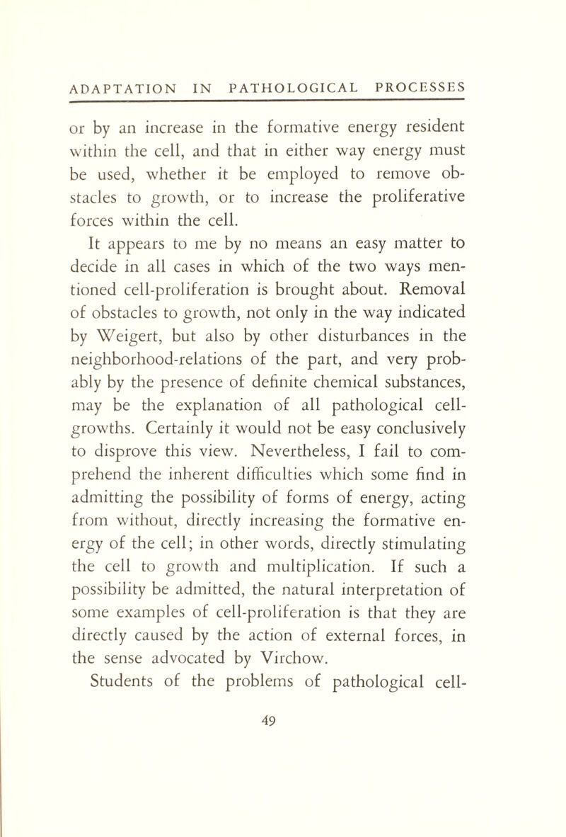 or by an increase in the formative energy resident within the cell, and that in either way energy must be used, whether it be employed to remove ob¬ stacles to growth, or to increase the proliferative forces within the cell. It appears to me by no means an easy matter to decide in all cases in which of the two ways men¬ tioned cell-proliferation is brought about. Removal of obstacles to growth, not only in the way indicated by Weigert, but also by other disturbances in the neighborhood-relations of the part, and very prob¬ ably by the presence of definite chemical substances, may be the explanation of all pathological cell- growths. Certainly it would not be easy conclusively to disprove this view. Nevertheless, I fail to com¬ prehend the inherent difficulties which some find in admitting the possibility of forms of energy, acting from without, directly increasing the formative en¬ ergy of the cell; in other words, directly stimulating the cell to growth and multiplication. If such a possibility be admitted, the natural interpretation of some examples of cell-proliferation is that they are directly caused by the action of external forces, in the sense advocated by Virchow. Students of the problems of pathological cell-