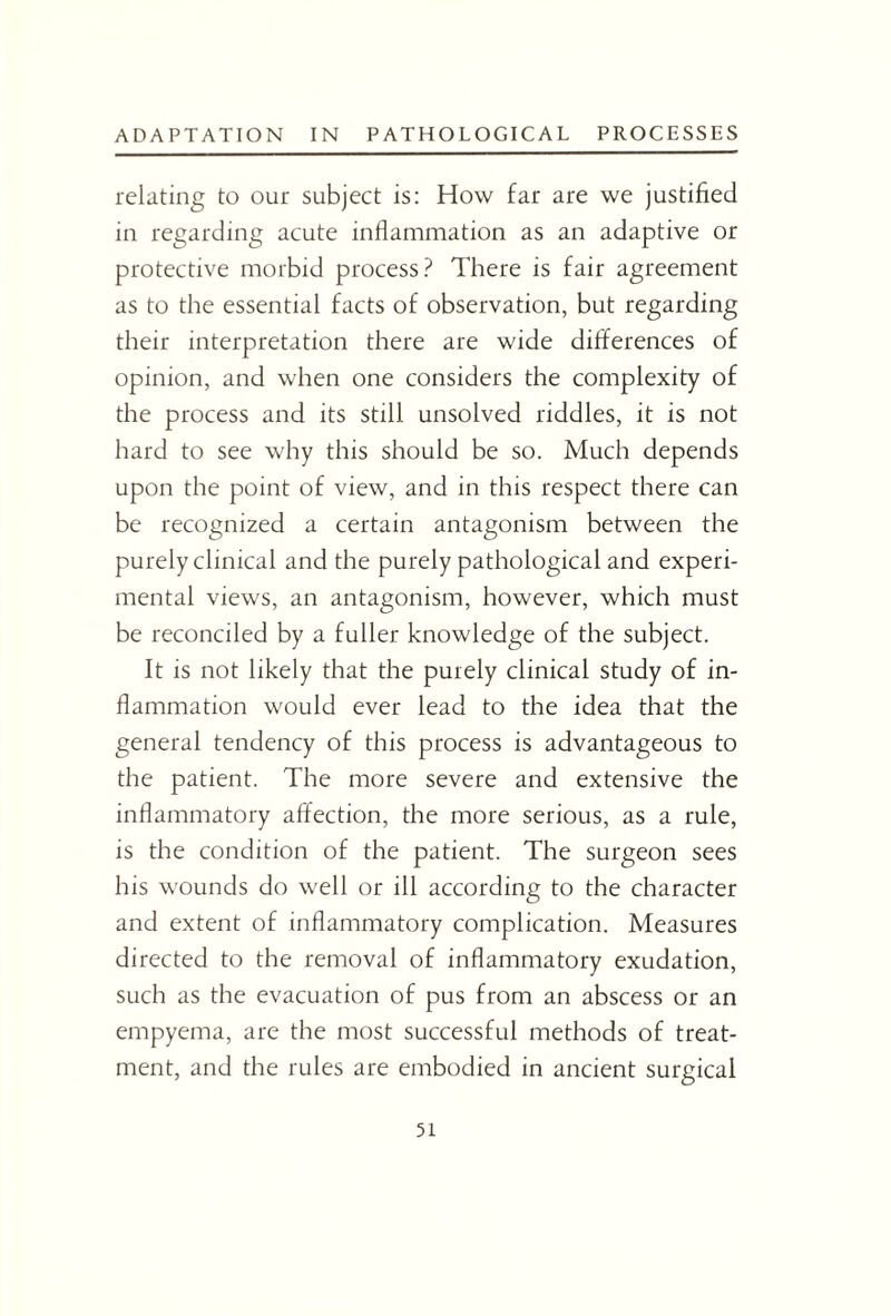 relating to our subject is: How far are we justified in regarding acute inflammation as an adaptive or protective morbid process? There is fair agreement as to the essential facts of observation, but regarding their interpretation there are wide differences of opinion, and when one considers the complexity of the process and its still unsolved riddles, it is not hard to see why this should be so. Much depends upon the point of view, and in this respect there can be recognized a certain antagonism between the purely clinical and the purely pathological and experi¬ mental views, an antagonism, however, which must be reconciled by a fuller knowledge of the subject. It is not likely that the purely clinical study of in¬ flammation would ever lead to the idea that the general tendency of this process is advantageous to the patient. The more severe and extensive the inflammatory affection, the more serious, as a rule, is the condition of the patient. The surgeon sees his wounds do well or ill according to the character and extent of inflammatory complication. Measures directed to the removal of inflammatory exudation, such as the evacuation of pus from an abscess or an empyema, are the most successful methods of treat¬ ment, and the rules are embodied in ancient surgical