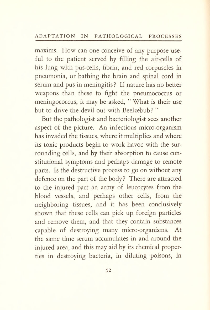 maxims. How can one conceive of any purpose use¬ ful to the patient served by filling the air-cells of his lung with pus-cells, fibrin, and red corpuscles in pneumonia, or bathing the brain and spinal cord in serum and pus in meningitis ? If nature has no better weapons than these to fight the pneumococcus or meningococcus, it may be asked,  What is their use but to drive the devil out with Beelzebub? ” But the pathologist and bacteriologist sees another aspect of the picture. An infectious micro-organism has invaded the tissues, where it multiplies and where its toxic products begin to work havoc with the sur¬ rounding cells, and by their absorption to cause con¬ stitutional symptoms and perhaps damage to remote parts. Is the destructive process to go on without any defence on the part of the body? There are attracted to the injured part an army of leucocytes from the blood vessels, and perhaps other cells, from the neighboring tissues, and it has been conclusively shown that these cells can pick up foreign particles and remove them, and that they contain substances capable of destroying many micro-organisms. At the same time serum accumulates in and around the injured area, and this may aid by its chemical proper¬ ties in destroying bacteria, in diluting poisons, in