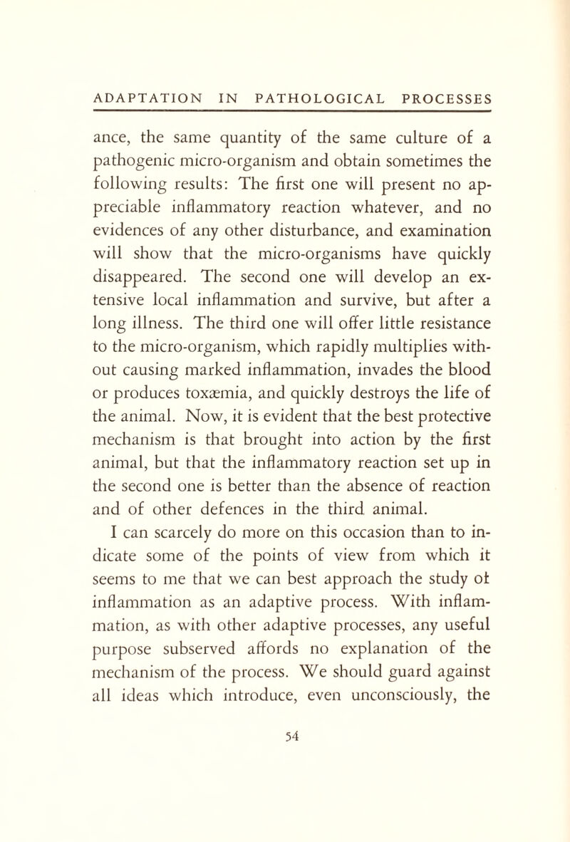 ance, the same quantity of the same culture of a pathogenic micro-organism and obtain sometimes the following results: The first one will present no ap¬ preciable inflammatory reaction whatever, and no evidences of any other disturbance, and examination will show that the micro-organisms have quickly disappeared. The second one will develop an ex¬ tensive local inflammation and survive, but after a long illness. The third one will offer little resistance to the micro-organism, which rapidly multiplies with¬ out causing marked inflammation, invades the blood or produces toxaemia, and quickly destroys the life of the animal. Now, it is evident that the best protective mechanism is that brought into action by the first animal, but that the inflammatory reaction set up in the second one is better than the absence of reaction and of other defences in the third animal. I can scarcely do more on this occasion than to in¬ dicate some of the points of view from which it seems to me that we can best approach the study of inflammation as an adaptive process. With inflam¬ mation, as with other adaptive processes, any useful purpose subserved affords no explanation of the mechanism of the process. We should guard against all ideas which introduce, even unconsciously, the