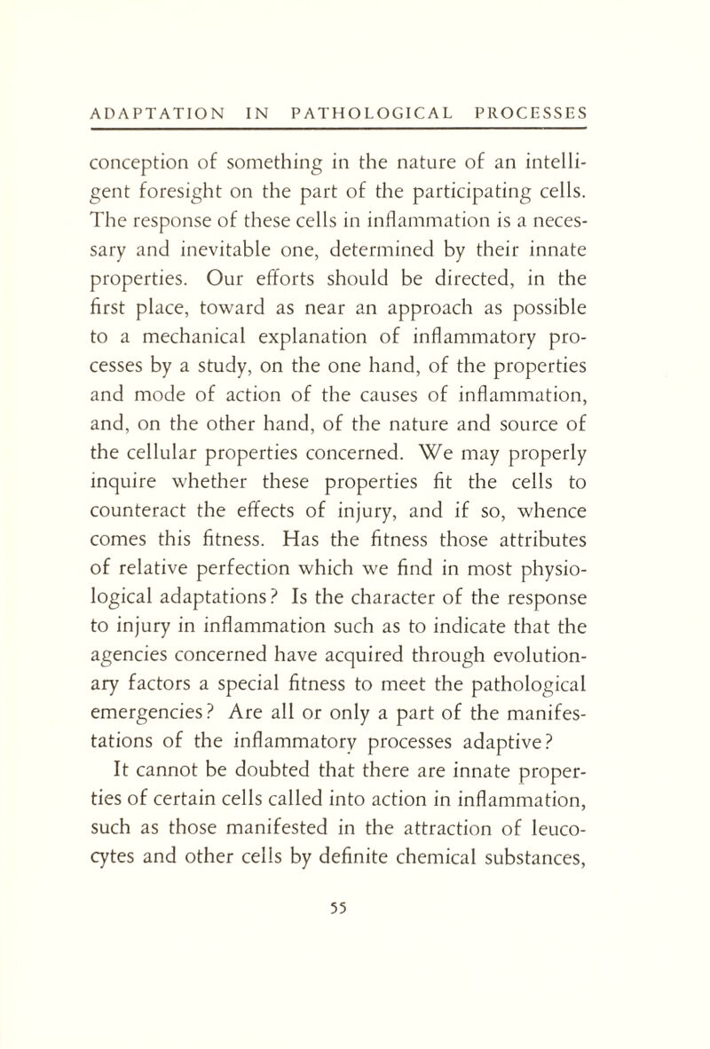 conception of something in the nature of an intelli¬ gent foresight on the part of the participating cells. The response of these cells in inflammation is a neces¬ sary and inevitable one, determined by their innate properties. Our efforts should be directed, in the first place, toward as near an approach as possible to a mechanical explanation of inflammatory pro¬ cesses by a study, on the one hand, of the properties and mode of action of the causes of inflammation, and, on the other hand, of the nature and source of the cellular properties concerned. We may properly inquire whether these properties fit the cells to counteract the effects of injury, and if so, whence comes this fitness. Has the fitness those attributes of relative perfection which we find in most physio¬ logical adaptations? Is the character of the response to injury in inflammation such as to indicate that the agencies concerned have acquired through evolution¬ ary factors a special fitness to meet the pathological emergencies ? Are all or only a part of the manifes¬ tations of the inflammatory processes adaptive? It cannot be doubted that there are innate proper¬ ties of certain cells called into action in inflammation, such as those manifested in the attraction of leuco¬ cytes and other cells by definite chemical substances,