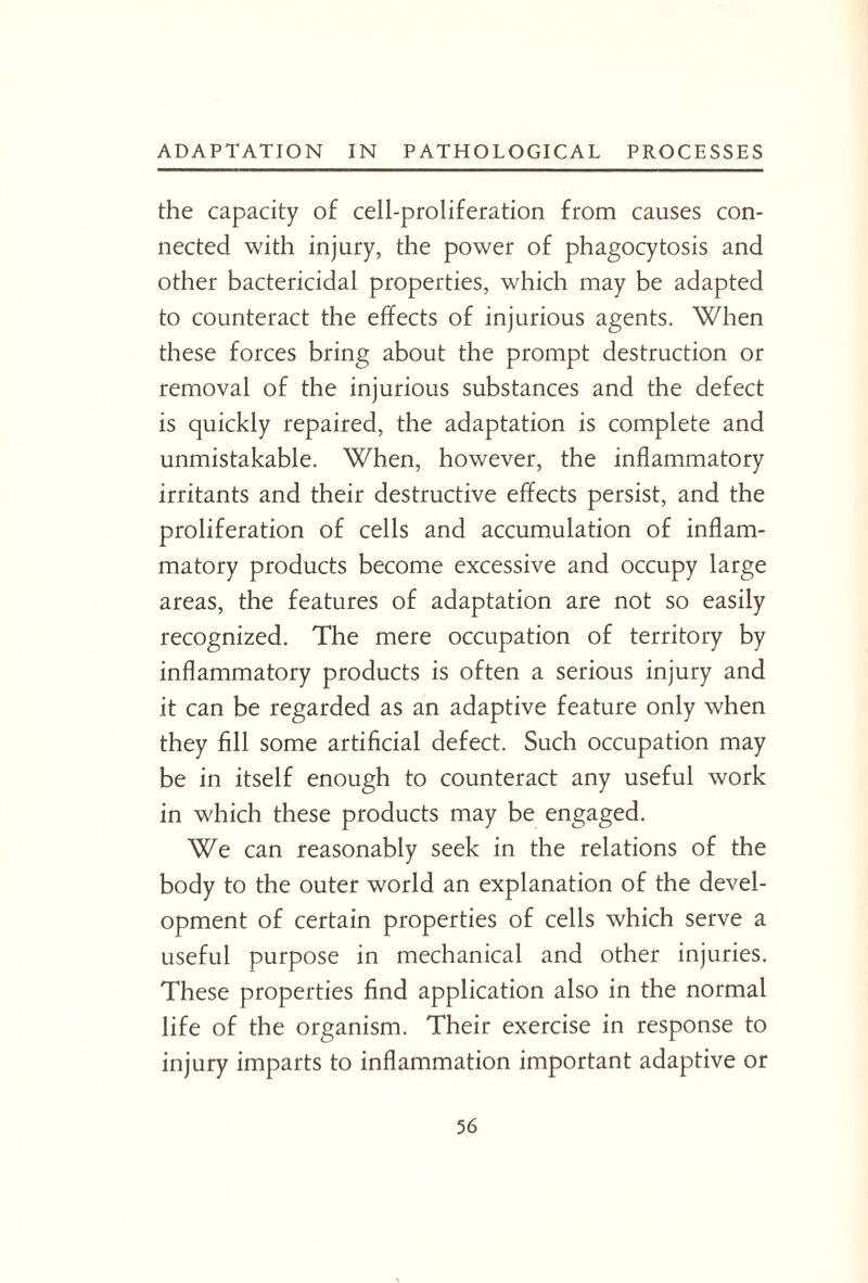 the capacity of cell-proliferation from causes con¬ nected with injury, the power of phagocytosis and other bactericidal properties, which may be adapted to counteract the effects of injurious agents. When these forces bring about the prompt destruction or removal of the injurious substances and the defect is quickly repaired, the adaptation is complete and unmistakable. When, however, the inflammatory irritants and their destructive effects persist, and the proliferation of cells and accumulation of inflam¬ matory products become excessive and occupy large areas, the features of adaptation are not so easily recognized. The mere occupation of territory by inflammatory products is often a serious injury and it can be regarded as an adaptive feature only when they fill some artificial defect. Such occupation may be in itself enough to counteract any useful work in which these products may be engaged. We can reasonably seek in the relations of the body to the outer world an explanation of the devel¬ opment of certain properties of cells which serve a useful purpose in mechanical and other injuries. These properties find application also in the normal life of the organism. Their exercise in response to injury imparts to inflammation important adaptive or