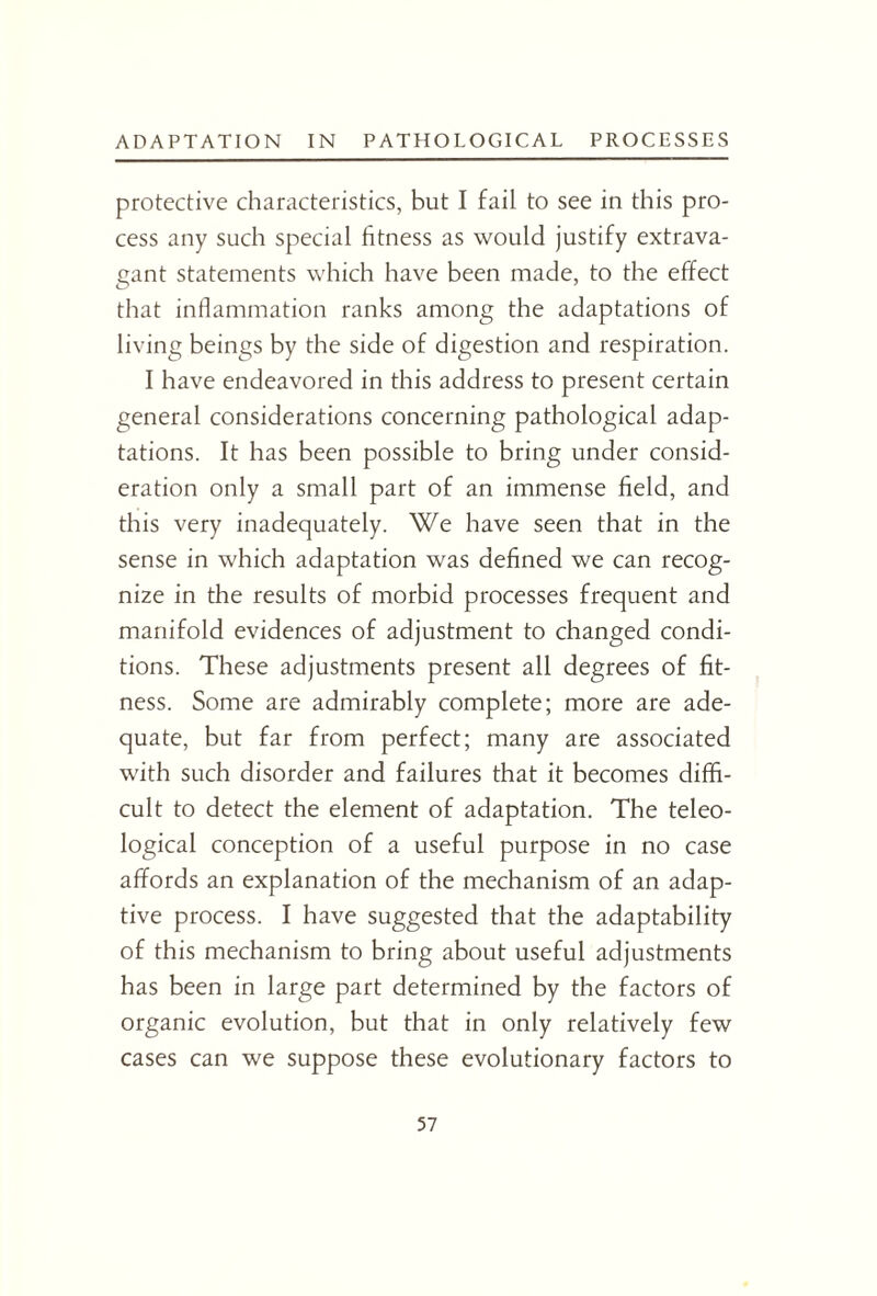 protective characteristics, but I fail to see in this pro¬ cess any such special fitness as would justify extrava¬ gant statements which have been made, to the effect that inflammation ranks among the adaptations of living beings by the side of digestion and respiration. I have endeavored in this address to present certain general considerations concerning pathological adap¬ tations. It has been possible to bring under consid¬ eration only a small part of an immense field, and this very inadequately. We have seen that in the sense in which adaptation was defined we can recog¬ nize in the results of morbid processes frequent and manifold evidences of adjustment to changed condi¬ tions. These adjustments present all degrees of fit¬ ness. Some are admirably complete; more are ade¬ quate, but far from perfect; many are associated with such disorder and failures that it becomes diffi¬ cult to detect the element of adaptation. The teleo¬ logical conception of a useful purpose in no case affords an explanation of the mechanism of an adap¬ tive process. I have suggested that the adaptability of this mechanism to bring about useful adjustments has been in large part determined by the factors of organic evolution, but that in only relatively few cases can we suppose these evolutionary factors to