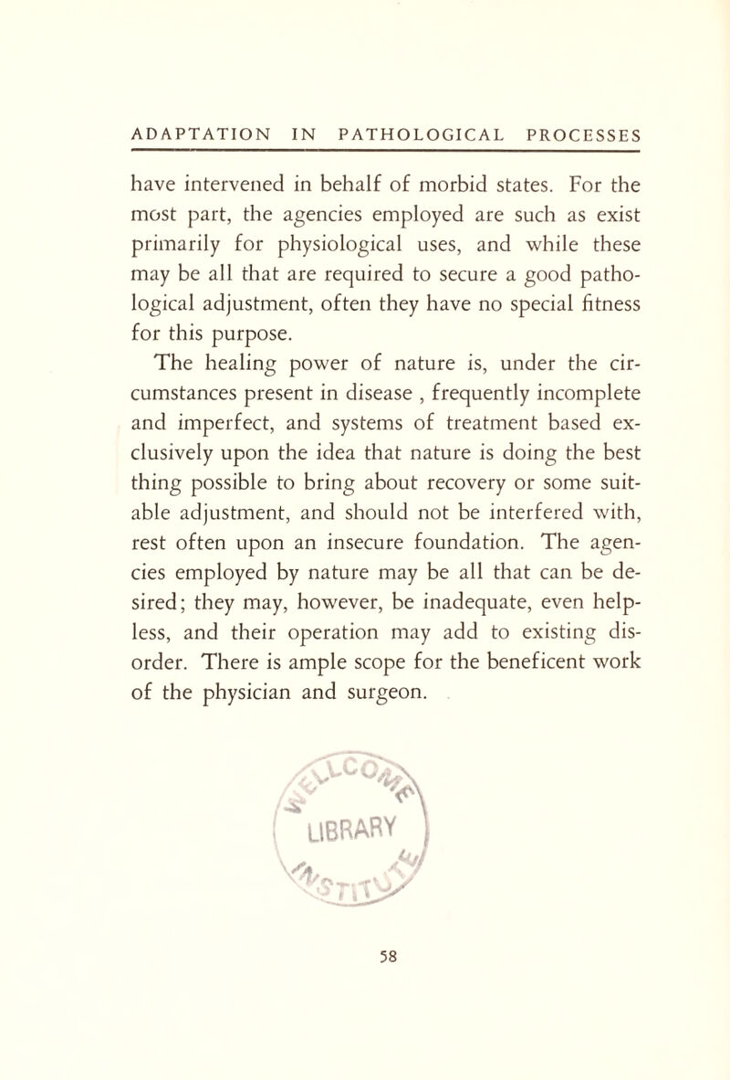 have intervened in behalf of morbid states. For the most part, the agencies employed are such as exist primarily for physiological uses, and while these may be all that are required to secure a good patho¬ logical adjustment, often they have no special fitness for this purpose. The healing power of nature is, under the cir¬ cumstances present in disease , frequently incomplete and imperfect, and systems of treatment based ex¬ clusively upon the idea that nature is doing the best thing possible to bring about recovery or some suit¬ able adjustment, and should not be interfered with, rest often upon an insecure foundation. The agen¬ cies employed by nature may be all that can be de¬ sired; they may, however, be inadequate, even help¬ less, and their operation may add to existing dis¬ order. There is ample scope for the beneficent work of the physician and surgeon. V\ .ibrary ) MjJ