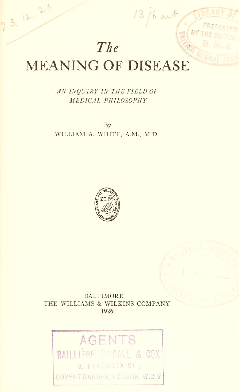 / The MEANING OF DISEASE AN INQUIRY IN THE FIELD OF MEDICAL PHILOSOPHY By WILLIAM A. WHITE, A.M., M.D. BALTIMORE THE WILLIAMS & WILKINS COMPANY 1926